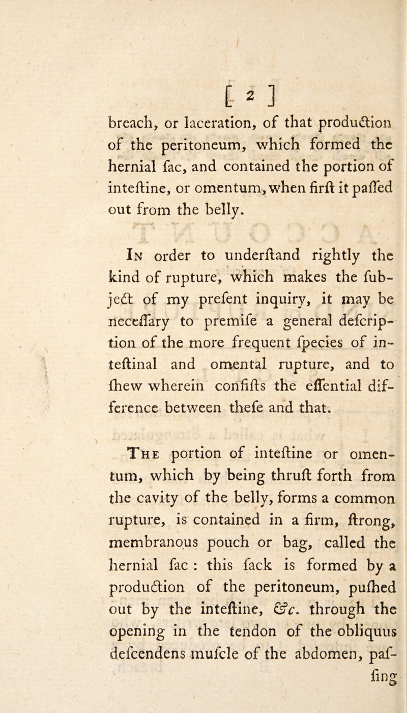 breach, or laceration, of that production of the peritoneum, which formed the hernial fac, and contained the portion of inteftine, or omentum, when firft it pafled out from the belly. In order to underftand rightly the kind of rupture, which makes the fub- jedt of my prefent inquiry, it may be necefiary to premife a general defcrip- tion of the more frequent fpecies of in- teftinal and omental rupture, and to fhew wherein confifts the eflential dif¬ ference between thefe and that. The portion of inteftine or omen¬ tum, which by being thruft forth from the cavity of the belly, forms a common rupture, is contained in a firm, ftrong, membranous pouch or bag, called the hernial fac : this fack is formed by a production of the peritoneum, pulhed out by the inteftine, &amp;c. through the opening in the tendon of the obliquus I defcendens tnufcle of the abdomen, paf- fing