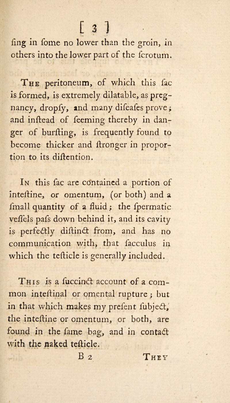 ling in fome no lower than the groin, in others into the lower part of the fcrotum. The peritoneum, of which this fac is formed, is extremely dilatable, as preg¬ nancy, dropfy, and many difeafes prove; and inftead of feeming thereby in dan¬ ger of burfting, is frequently found to become thicker and ftronger in propor¬ tion to its diftention. In this fac are contained a portion of intefline, or omentum, (or both) and a fmall quantity of a fluid ; the fpermatic veflels pafs down behind it, and its cavity is perfedtly diftindt from, and has no communication with, that facculus in which the tefticle is generally included. I This is a fuccinbt account of a com¬ mon inteftinal or omental rupture; but in that which makes my prefen t fubjebt, the inteftine or omentum, or both, are found in the fame bag, and in contact with the naked teflicle. • - •. -V ' B 2 They