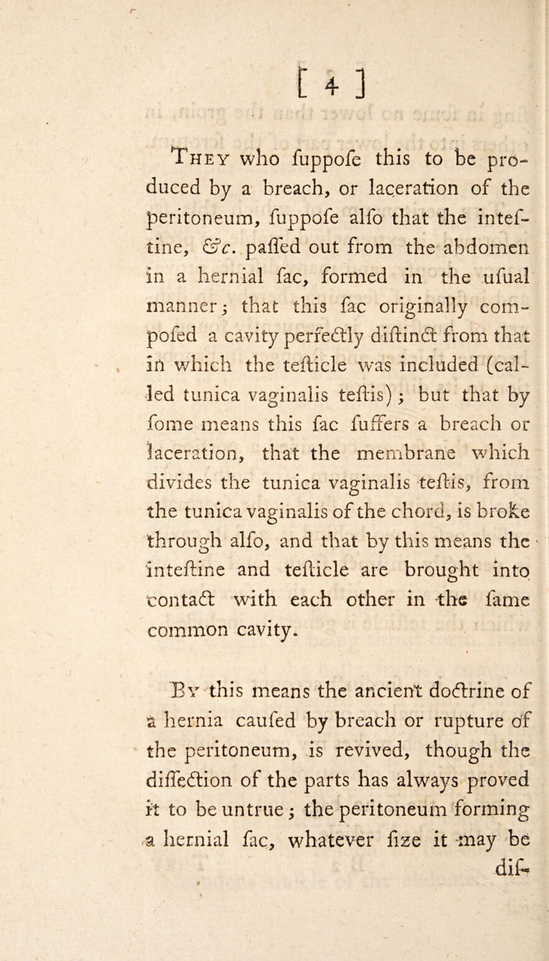 Th ey who fuppofe this to be pro¬ duced by a breach, or laceration of the peritoneum, fuppofe alfo that the intef- tine, &amp;c. palTed out from the abdomen in a hernial fac, formed in the ufual manner; that this fac originally com- pofed a cavity perfectly diftindt from that in which the tefticle was included (cal¬ led tunica vaginalis teflis); but that by fome means this fac fuffers a breach or laceration, that the membrane which divides the tunica vaginalis teflis, from the tunica vaginalis of the chord, is broke through alfo, and that by this means the • inteftine and tehicle are brought into contadt with each other in the fame common cavity. By this means the ancient dodtrine of a hernia caufed by breach or rupture of the peritoneum, is revived, though the diffedtion of the parts has always proved it to be untrue; the peritoneum forming a hernial lac, whatever fize it may be