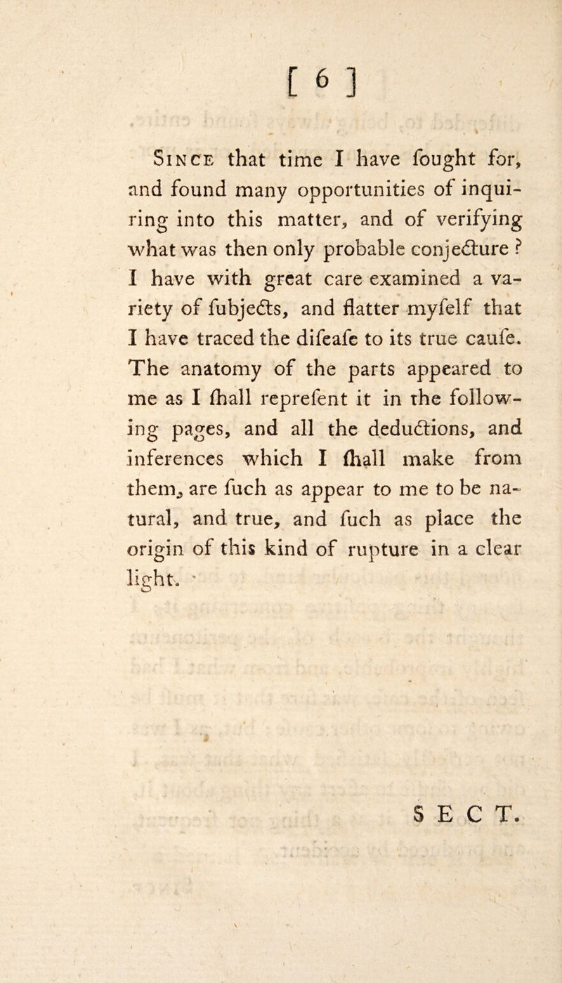 Since that time I have fought for, and found many opportunities of inqui¬ ring into this matter, and of verifying what was then only probable conjecture ? I have with great care examined a va¬ riety of fubjeCts, and flatter myfelf that I have traced the difeafe to its true caufe. The anatomy of the parts appeared to me as I fhall reprefent it in the follow¬ ing pages, and all the deductions, and inferences which I fhall make from r y< f ' them,, are fuch as appear to me to be na¬ tural, and true, and fuch as place the origin of this kind of rupture in a clear light, * SECT. ) \ 1
