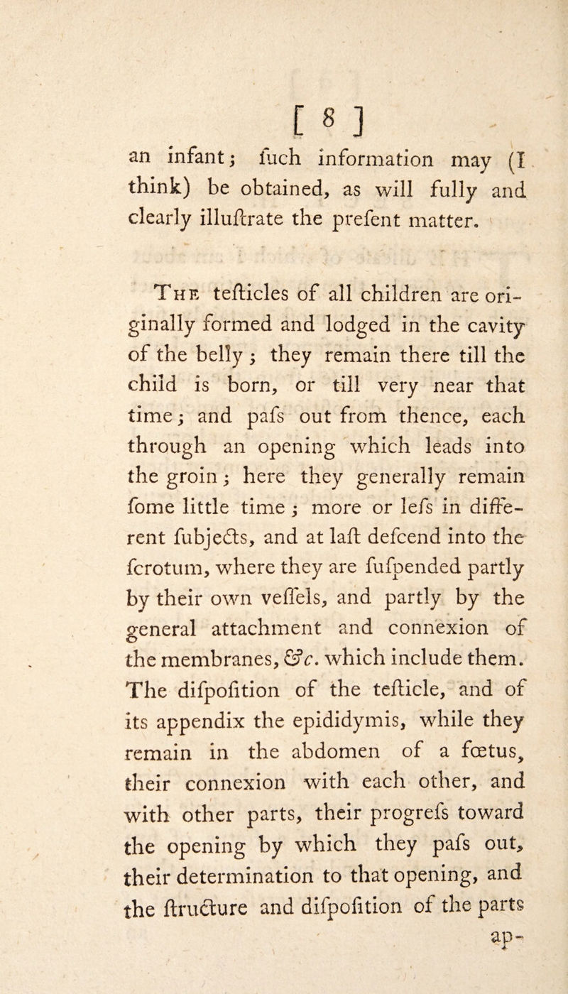 an infant; fuch information may (I think) be obtained, as will fully and clearly illullrate the prefent matter. The tefticles of all children are ori¬ ginally formed and lodged in the cavity of the belly ; they remain there till the child is born, or till very near that time; and pafs out from thence, each through an opening which leads into the groin; here they generally remain fome little time ; more or lefs in diffe¬ rent fubjedts, and at laft defcend into the fcrotum, where they are fufpended partly by their own veffels, and partly by the general attachment and connexion of the membranes, &c. which include them. The difpolition of the tefficle, and of its appendix the epididymis, while they remain in the abdomen of a foetus, their connexion with each other, and / with other parts, their progrefs toward the opening by 'which they pafs out, their determination to that opening, and the ftructure and difpofition of the parts