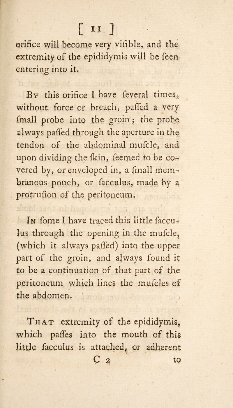orifice will become very vifible, and the extremity of the epididymis will be feen entering into it. By this orifice I have feveral times, without force or breach, pafied a very fmall probe into the groin; the probe always pafied through the aperture in the tendon of the abdominal mufcle, and upon dividing the ficin, feemed to be co¬ vered by, or enveloped in, a fmall mem- branous pouch, or facculus, made by a protrufion of the peritoneum. In fome I have traced this little faccu¬ lus through the opening in the mufcle, (which it always pafied) into the upper part of the groin, and always found it to be a continuation of that part of the peritoneum which lines the mufcles of the abdomen. That extremity of the epididymis, which pafies into the mouth of this little facculus is attached,, or adherent Q 3 IP