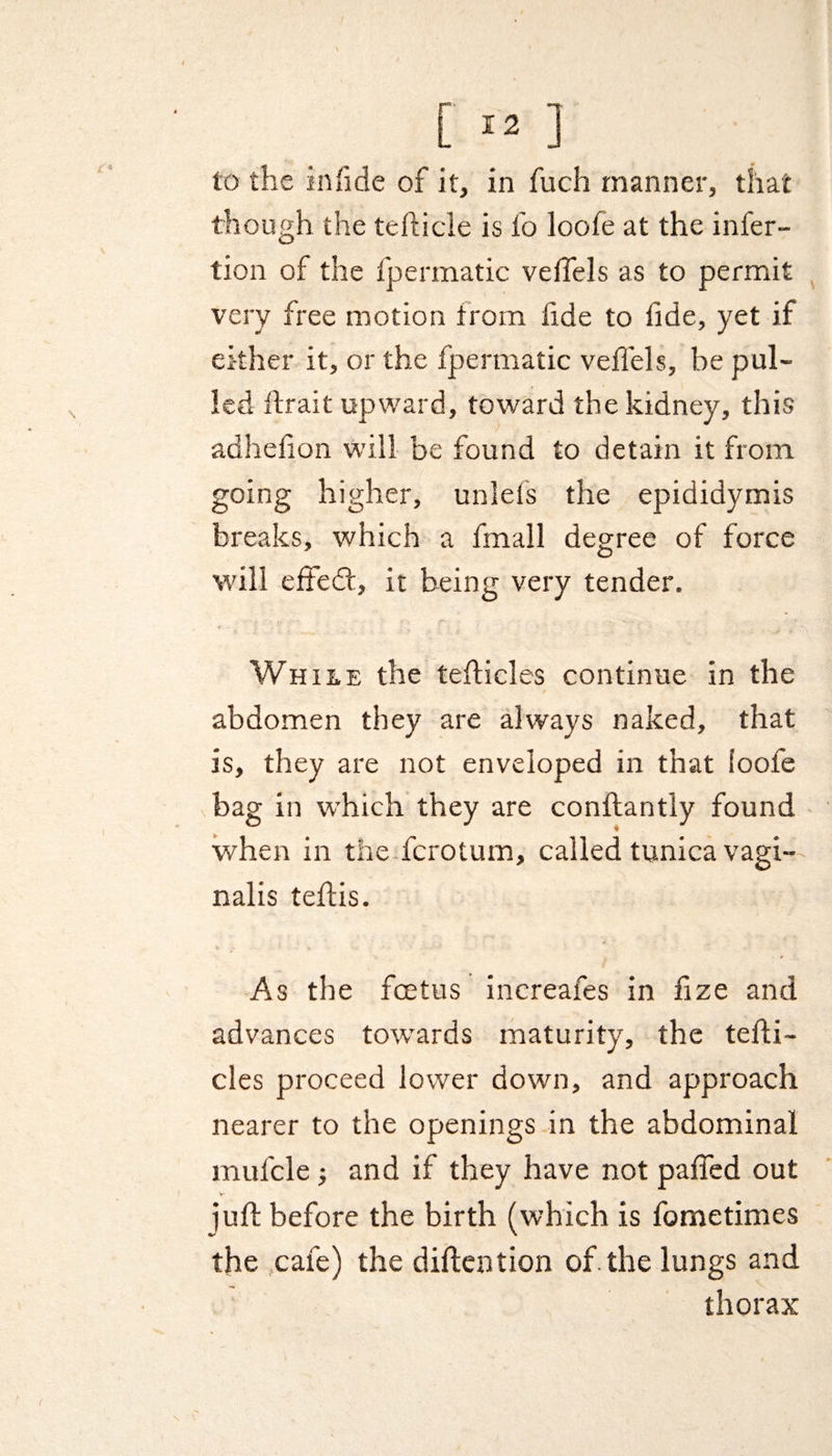 [»] to the in fide of it, in fuch manner, that though the tefticle is l'o loofe at the infer- tion of the fpermatic veifels as to permit very free motion trom iide to tide, yet if either it, or the fpermatic veil'ds, be pul¬ led ftrait upward, toward the kidney, this adheiion will be found to detain it from going higher, unlefs the epididymis breaks, which a fmall degree of force will effed, it being very tender. While the tefticles continue in the abdomen they are always naked, that is, they are not enveloped in that loofe in which they are conftantly found when in the fcrotum, called tunica vagi¬ nalis teftis. As the foetus increafes in fize and advances towards maturity, the tefti¬ cles proceed lower down, and approach nearer to the openings in the abdominal mufcle j and if they have not paffed out iuft before the birth (which is fometimes the cafe) the diftention of the lungs and thorax