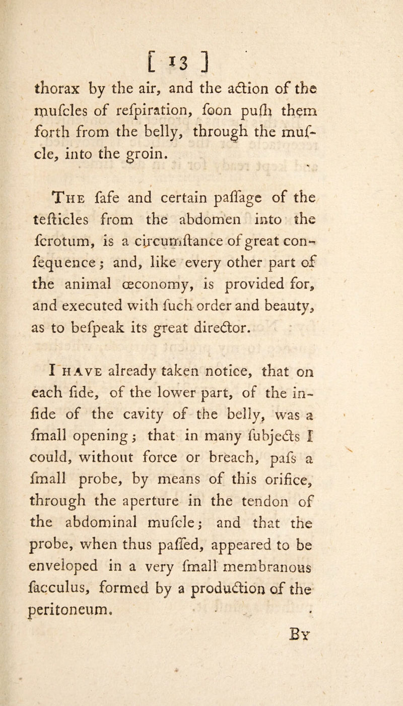 [ *3 ] thorax by the air, and the adtion of the mufcles of refpiration, foon pufli them forth from the belly, through the muf- cle, into the groin. % f The fafe and certain pallage of the tefticles from the abdomen into the fcrotum, is a circumftance of great con- fequence; and, like every other part of the animal ceconomy, is provided for, and executed with fuch order and beauty, as to befpeak its great director. I have already taken notice, that on each fde, of the lower part, of the in- fide of the cavity of the belly, was a fmall opening; that in many fubjedts I could, without force or breach, pafs a fmall probe, by means of this orifice, through the aperture in the tendon of the abdominal mufcle; and that the probe, when thus pafied, appeared to be enveloped in a very fmall membranous facculus, formed by a produdtion of the peritoneum. By