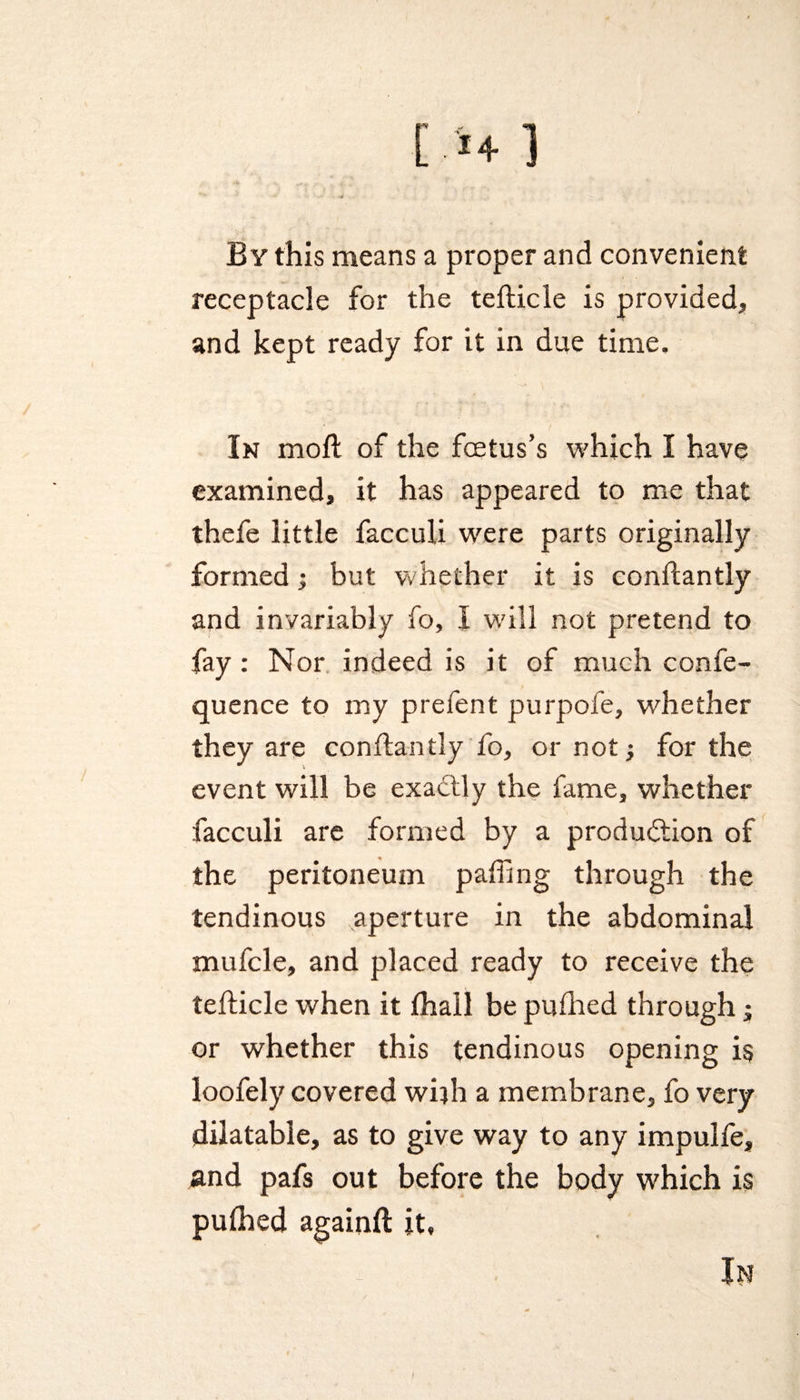 By this means a proper and convenient receptacle for the tefticle is provided, and kept ready for it in due time. In moft of the foetus’s which I have examined, it has appeared to me that thefe little facculi were parts originally formed; but whether it is conftantly and invariably fo, I will not pretend to fay : Nor indeed is it of much confe- quence to my prefent purpofe, whether they are conflantly fo, or not; for the event will be exactly the fame, whether facculi are formed by a production of the peritoneum paffing through the tendinous aperture in the abdominal mufcle, and placed ready to receive the tefticle when it fhall be puflied through; or whether this tendinous opening is loofely covered wi}h a membrane, fo very dilatable, as to give way to any impulfe, and pafs out before the body which is pulhed againft it, In i