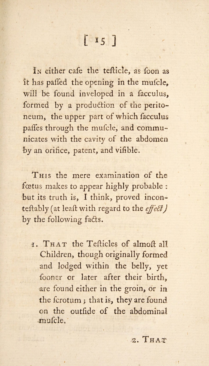 In either cafe the teflicle, as foon as it has palled the opening in the mufcle, will be found inveloped in a facculus, formed by a production of the perito¬ neum, the upper part of which facculus palTes through the mufcle, and commu¬ nicates with the cavity of the abdomen by an orifice, patent, and vifible. This the mere examination of the foetus makes to appear highly probable : but its truth is, I think, proved incon- teftably (at leaffc with regard to the ejf 'eB) by the following faCts. i. That the Teflicles of almoft all Children, though originally formed and lodged within the belly, yet fooner or later after their birth, are found either in the groin, or in the ferotum; that is, they are found on the outlide of the abdominal mufcle. That