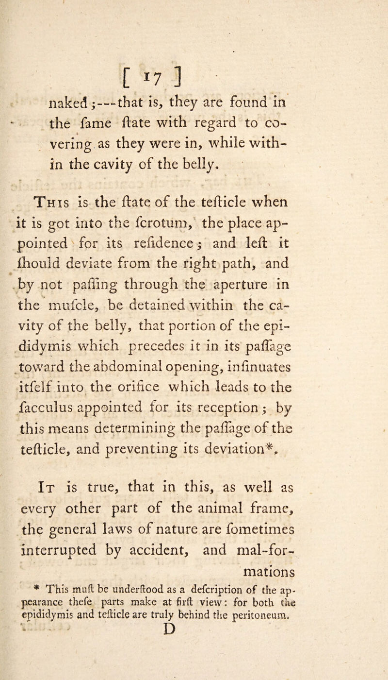 [ *7 ] naked;-—that is, they are found in the fame ftate with regard to co- <k vering as they were in, while with¬ in the cavity of the belly, S* * . ► Th is is the ftate of the tefticle when it is got into the fcrotum, the place ap¬ pointed for its refidence; and left it fhould deviate from the right path, and by not palling through the aperture in v. the mufcle, be detained within the ca¬ vity of the belly, that portion of the epi¬ didymis which precedes it in its paflage toward the abdominal opening, inlinuates itfelf into the orifice which leads to the facculus appointed tor its reception; by this means determining the paflage of the tefticle, and preventing its deviation*. It is true, that in this, as well as every other part of the animal frame, the general laws of nature are fometimes interrupted by accident, and mal-for- mations * This mutt be underttood as a defcription of the ap¬ pearance thefe parts make at firft view: for both the epididymis and tefticle are truly behind the peritoneum, D