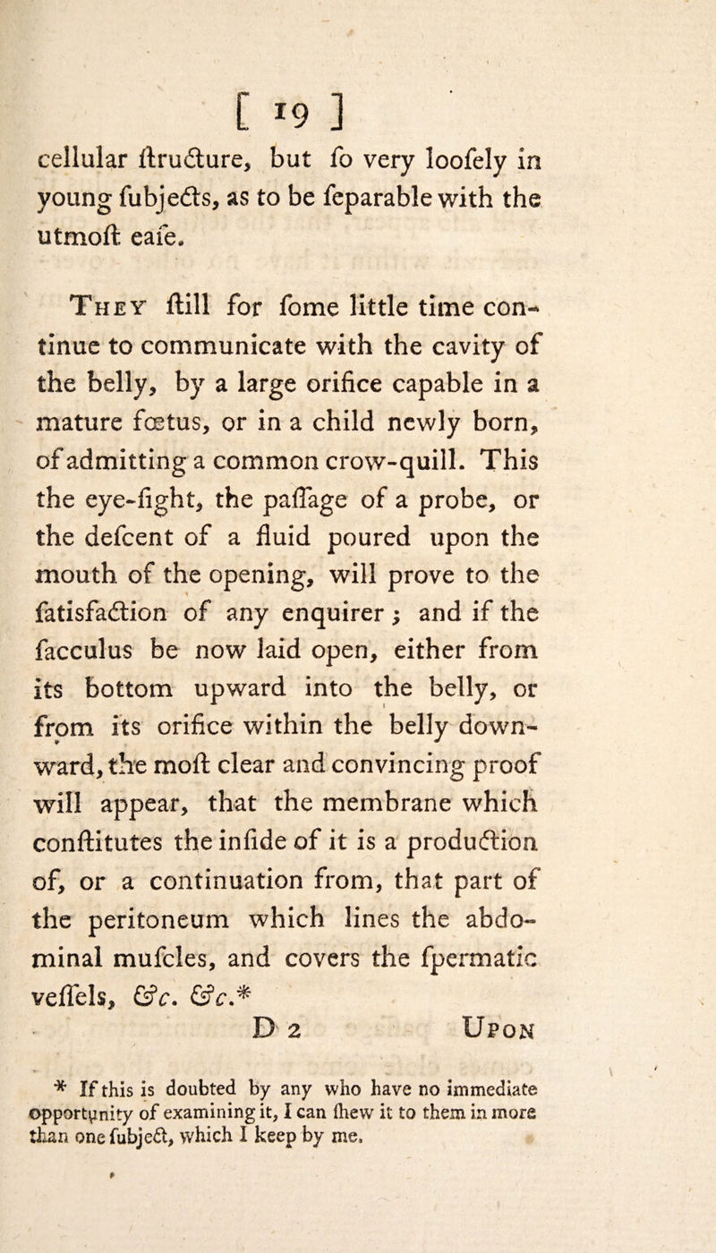 cellular ftrudture, but fo very loofely in young fubjedts, as to be feparable with the utmoft eafe. They ftill for fome little time con¬ tinue to communicate with the cavity of the belly, by a large orifice capable in a mature fcetus, or in a child newly born, of admitting a common crow-quill. This the eye-fight, the paflage of a probe, or the defcent of a fluid poured upon the mouth of the opening, will prove to the fatisfadtion of any enquirer; and if the facculus be now laid open, either from its bottom upward into the belly, or from its orifice within the belly down¬ ward, the moll clear and convincing proof will appear, that the membrane which conftitutes the infide of it is a produdtion of, or a continuation from, that part of the peritoneum which lines the abdo¬ minal mufcles, and covers the fpermatic veflels, &amp;c. &amp;c.* D 2 Upon * If this is doubted by any who have no immediate opportunity of examining it, I can lhew it to them in more than onefubjed, which I keep by me.