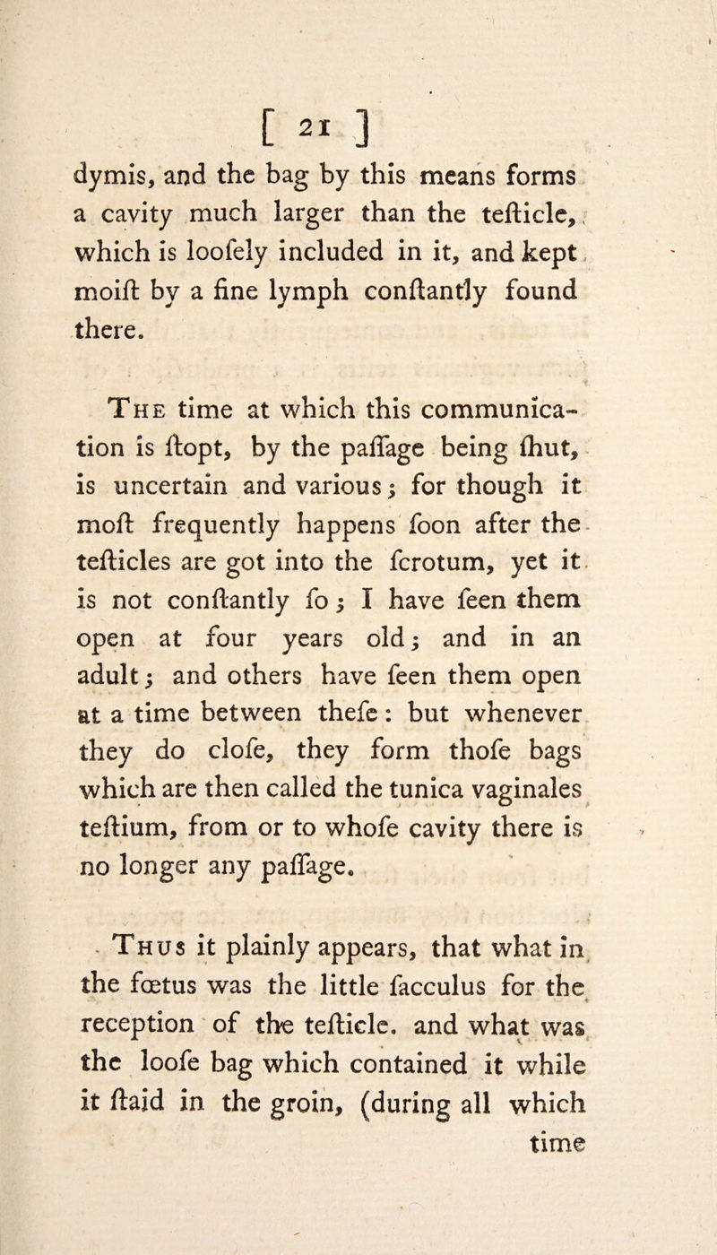 [»] dymis, and the bag by this means forms a cavity much larger than the tefticle,, which is loofely included in it, and kept moift by a fine lymph conftantly found there. The time at which this communica¬ tion is ftopt, by the pafiage being (hut, is uncertain and various; for though it moft frequently happens foon after the tefticles are got into the ferotum, yet it is not conftantly fo; I have feen them open at four years old; and in an adult; and others have feen them open at a time between thefe: but whenever they do clofe, they form thofe bags which are then called the tunica vaginales tedium, from or to whofe cavity there is no longer any pafiage. Thus it plainly appears, that what in the foetus was the little facculus for the reception of the tefticle. and what was the loofe bag which contained it while it ftaid in the groin, (during all which time