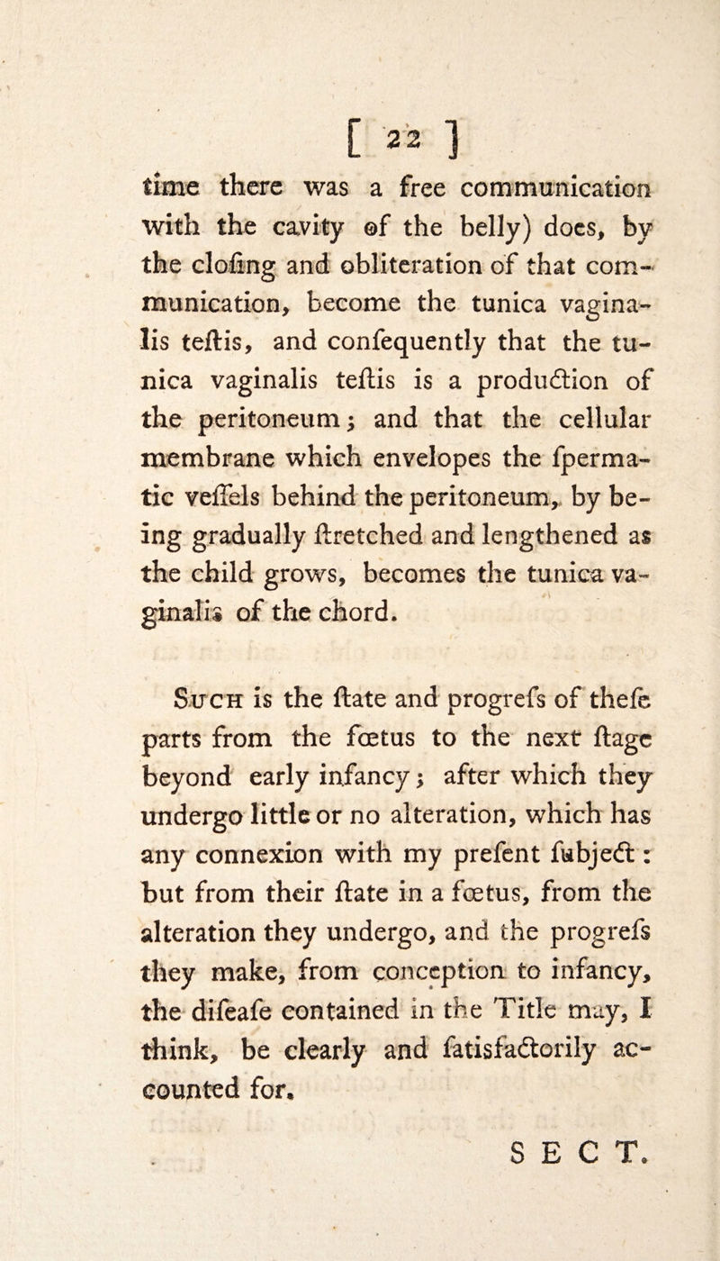 time there was a free communication with the cavity ©f the belly) docs, by the doling and obliteration of that com¬ munication, become the tunica vagina¬ lis teftis, and confequently that the tu¬ nica vaginalis teltis is a production of the peritoneum; and that the cellular membrane which envelopes the fperma- tic veffels behind the peritoneum, by be¬ ing gradually flretched and lengthened as the child grows, becomes the tunica va™ gin alii of the chord. Such is the date and progrefs of thele parts from the foetus to the next ftagc beyond early infancy 5 after which they undergo little or no alteration, which has any connexion with my prefent fubjeCt: but from their date in a foetus, from the alteration they undergo, and the progrefs they make, from conception to infancy, the difeafe contained in the Title may, I think, be clearly and fatisfa&amp;orily ac¬ counted for.