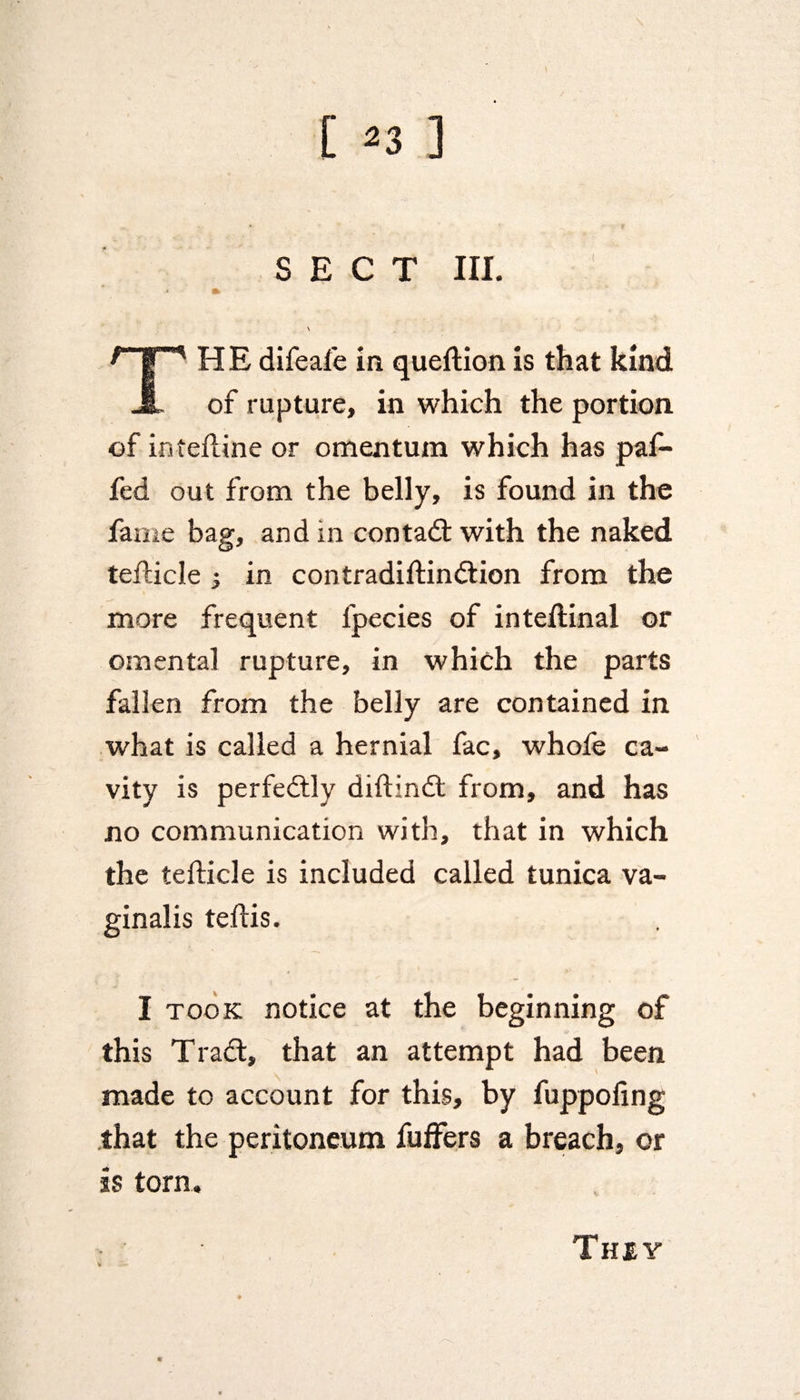 SECT III. HE difeafe in queftion is that kind JL of rupture, in which the portion of inteftine or omentum which has paf- fed out from the belly, is found in the fame bag, and in con tad; with the naked tefticle } in contradiftindion from the more frequent fpecies of inteftinal or omental rupture, in which the parts fallen from the belly are contained in what is called a hernial fac, whofe ca¬ vity is perfedly diftind from, and has no communication with, that in which the tefticle is included called tunica va¬ ginalis teflis. I took notice at the beginning of this Trad, that an attempt had been made to account for this, by fuppofing that the peritoneum fuffers a breach, or is torn. They