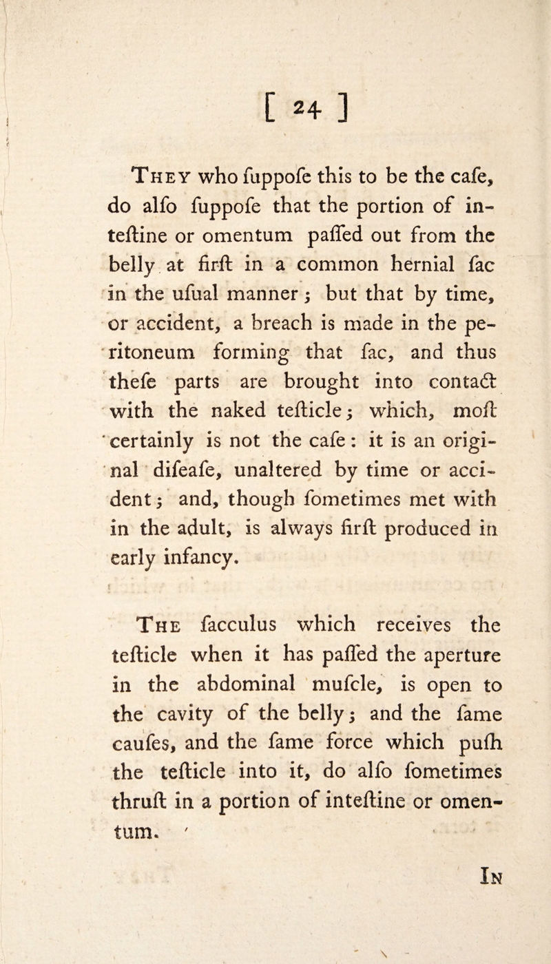 They who fuppofe this to be the cafe, do alfo fuppofe that the portion of in- teftine or omentum paffed out from the belly at firft in a common hernial fac in the ufual manner; but that by time, or accident, a breach is made in the pe¬ ritoneum forming that fac, and thus thefe parts are brought into contadt with the naked tefticle; which, moil; ' certainly is not the cafe : it is an origi¬ nal difeafe, unaltered by time or acci¬ dent ; and, though fometimes met with in the adult, is always firft produced in early infancy. The facculus which receives the tefticle when it has paffed the aperture in the abdominal mufcle, is open to the cavity of the belly; and the fame caufes, and the fame force which pufh the tefticle into it, do alfo fometimes thruft in a portion of inteftine or omen¬ tum. ' ■