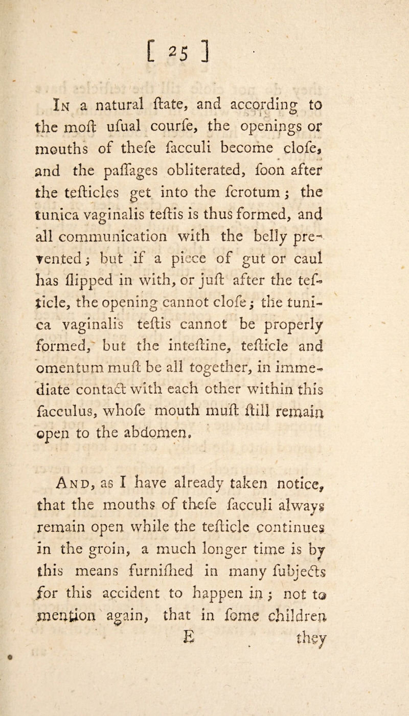 In a natural {fate, and according to the mod: ufuai courfe, the openings or mouths of thefe facculi become clofe, r- . J and the pafiages obliterated, foon after the tefticles get into the fcrotum; the tunica vaginalis teftis is thus formed, and all communication with the belly pre¬ vented ; but if a piece of gut or caul has flipped in with, or juft after the tef- tide, the opening cannot clofe j the tuni¬ ca vaginalis teflis cannot be properly formed, but the inteftine, tefticle and omentum mu ft be all together, in imme¬ diate contact with each other within this facculus, whofe mouth muft ftill remain open to the abdomen. And, as I have already taken notice* that the mouths of thefe facculi always remain open while the tefticle continues in the groin, a much longer time is by this means furnifhed in many fubjedfs for this accident to happen in; not to mention again, that in ferae children E _ they