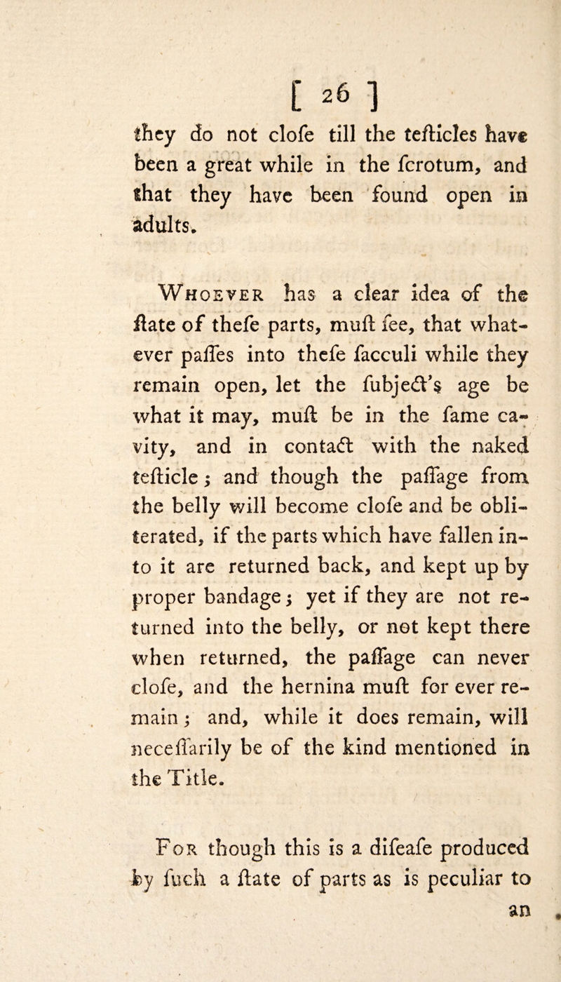 they do not clofe till the tefticles have been a great while in the ferotum, and that they have been found open in adults. Whoever has a clear idea of the date of thefe parts, mull fee, that what¬ ever paifes into thefe facculi while they remain open, let the fubjedfs age be what it may, mull be in the fame ca¬ vity, and in contact with the naked tedicle; and though the paffage from the belly will become clofe and be obli¬ terated, if the parts which have fallen in¬ to it are returned back, and kept up by proper bandage yet if they are not re¬ turned into the belly, or net kept there when returned, the paffage can never clofe, and the hernina muft for ever re¬ main ; and, while it does remain, will neceffarily be of the kind mentioned in the Title. For though this is a difeafe produced by fuch a date of parts as is peculiar to an .