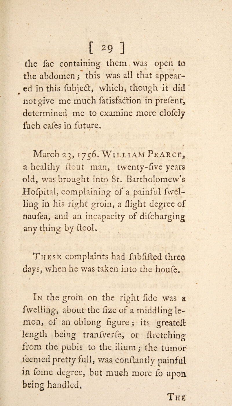 the fac containing them was open to the abdomen; this was all that appear¬ ed in this fubjedt, which, though it did not give me much fatisfadlion in prefent, determined me to examine more clofely fuch cafes in future. March 23,1736. William Pearce, a healthy flout man, twenty-five years old, was brought into St. Bartholomew’s Hofpital, complaining of a painful fwel- ling in his right groin, a flight degree of naufea, and an incapacity of difcharging any thing by ftool. These complaints had fubfifted three days, when he was taken into the houfe. In the groin on the right fide was a fwelling, about the fize of a middling le¬ mon, of an oblong figure; its greatefl length being tranfverfe, or firetching from the pubis to the ilium; the tumor feemed pretty full, was constantly painful in fome degree, but much more fo upon being handled.