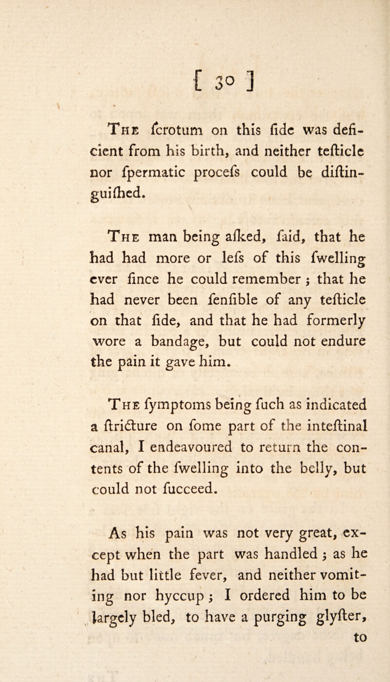 { 3° ] The fcrotum on this fide was defi¬ cient from his birth, and neither tefticle nor fpermatic procefs could be diftin- The man being afked, laid, that he had had more or lefs of this fwelling ever fince he could remember j that he had never been fenfible of any tefticle on that fide, and that he had formerly wore a bandage, but could not endure the pain it gave him. The fymptoms being fuch as indicated a ftridlure on fome part of the inteftinal canal, I endeavoured to return the con¬ tents of the fwelling into the belly, but could not fucceed. As his pain was not very great, ex¬ cept when the part was handled; as he had but little fever, and neither vomit- v t - ing nor hyccup; I ordered him to be largely bled, to have a purging glyfter, to /