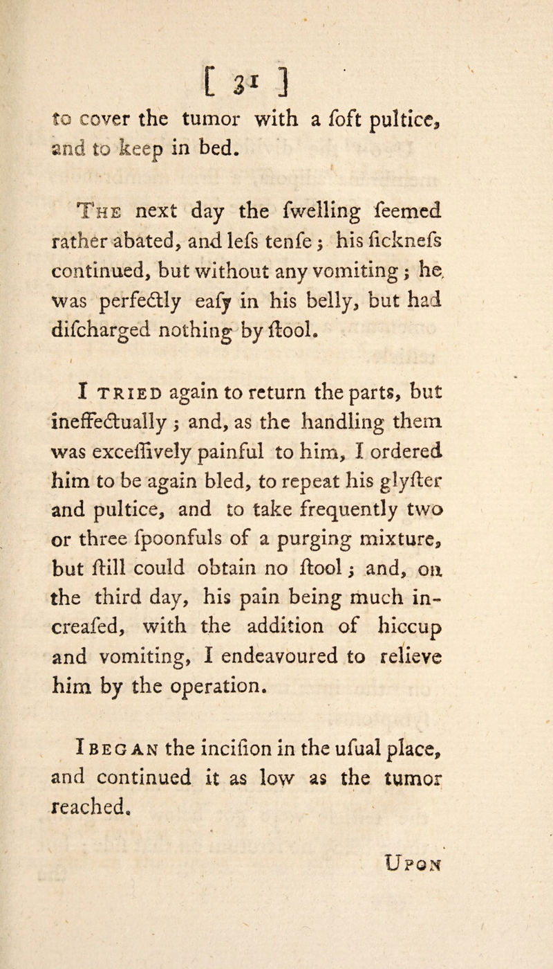 to cover the tumor with a foft pultice, and to keep in bed. The next day the fwelling feemed rather abated, and. lefs tenfe j his iicknefs continued, but without any vomiting; he. was perfectly eafy in his belly, but had difcharged nothing by ftool. i : 1 I tried again to return the parts, but ineffectually ; and, as the handling them was exceffively painful to him, I ordered him to be again bled, to repeat his glyfler and pultice, and to take frequently two or three fpoonfuls of a purging mixture, but ffill could obtain no ftool; and, on the third day, his pain being much in-* creafed, with the addition of hiccup and vomiting, I endeavoured to relieve him by the operation. I beg an the incilion in the ufual place, and continued it as low as the tumor reached.