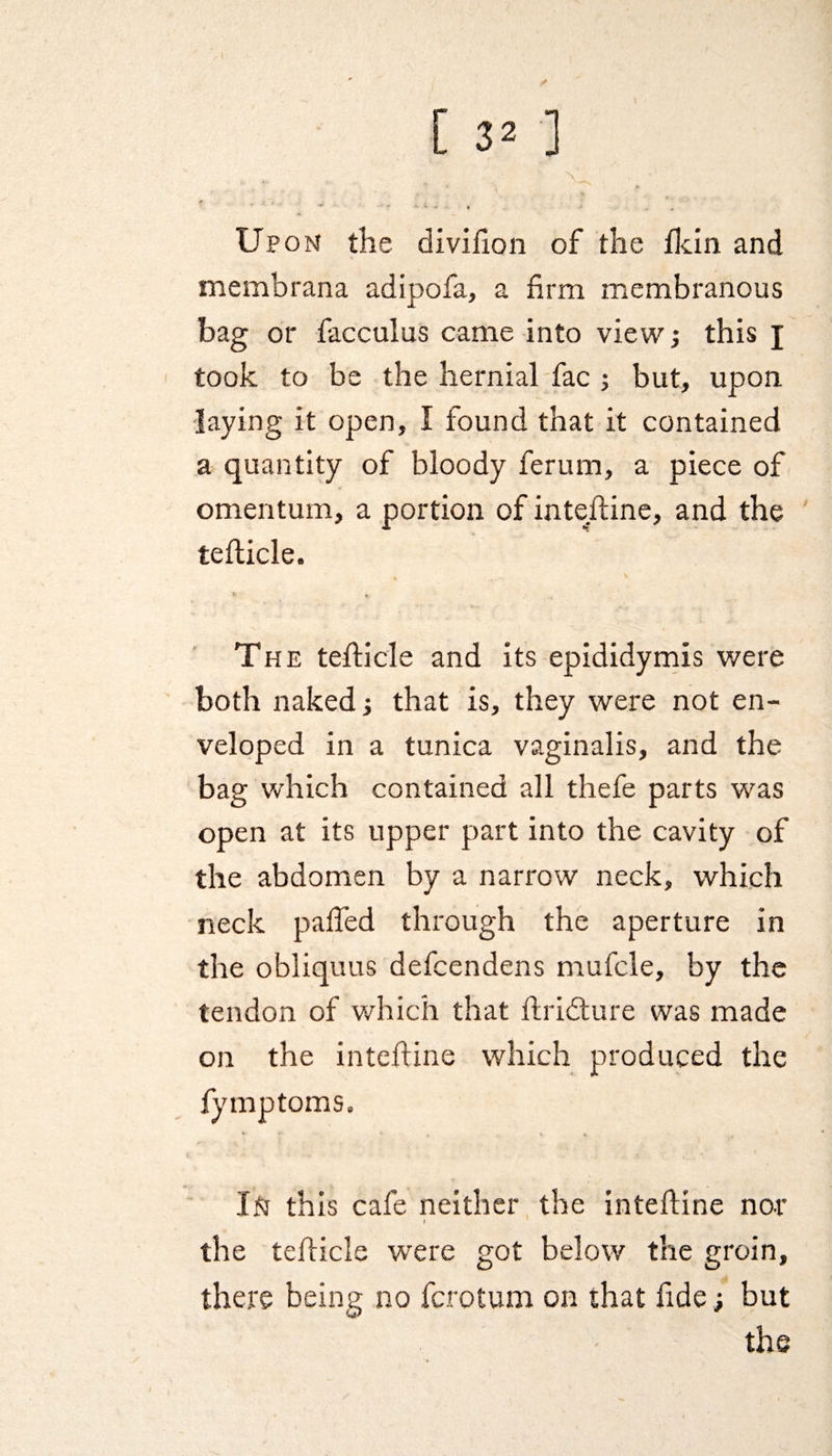 I [ 32 ] Upon the divifion of the flcin and membrana adipofa, a firm membranous bag or facculus came into view; this j took to be the hernial fac ; but, upon laying it open, I found that it contained a quantity of bloody ferum, a piece of omentum, a portion of inteftine, and the tefticle. fc X The tefticle and its epididymis were both naked; that is, they were not en¬ veloped in a tunica vaginalis, and the bag which contained all thefe parts was open at its upper part into the cavity of the abdomen by a narrow neck, which neck pafled through the aperture in the obliquus defcendens mufcle, by the tendon of which that ftridture was made on the inteftine which produced the fymptoms. IN this cafe neither the inteftine nor » the tefticle were got below the groin, there being no fcrotum on that fide ; but