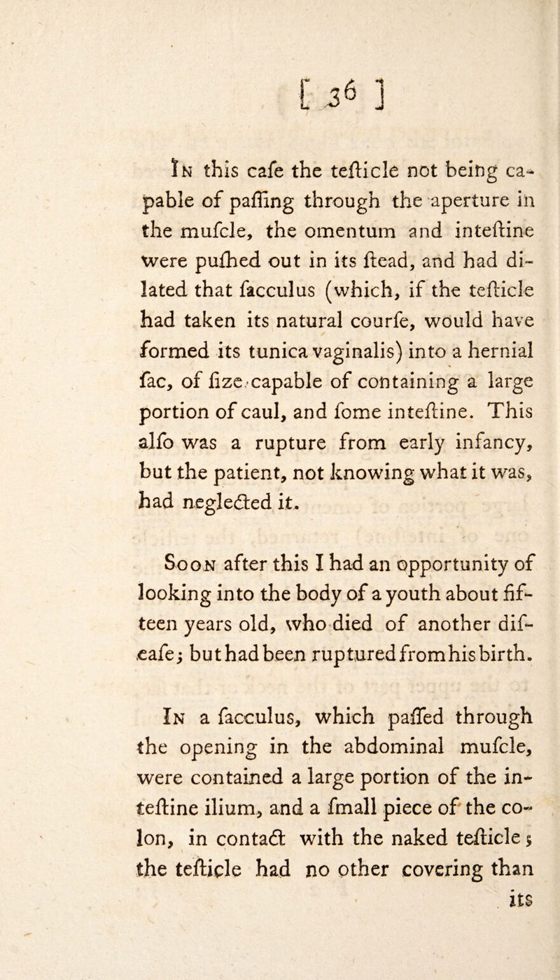 In this cafe the tefticle not being ca¬ pable of pafting through the aperture in the mufcle, the omentum and inteftine were pu£hed out in its ftead, and had di¬ lated that facculus (which, if the tefticle had taken its natural courfe, would have formed its tunica vaginalis) into a hernial fac, of fizecapable of containing a large portion of caul, and fome inteftine. This alfo was a rupture from early infancy, but the patient, not knowing what it was, had negledted it. Soon after this I had an opportunity of looking into the body of a youth about fif¬ teen years old, who died of another dift- .eafe; but had been ruptured from his birth. In a facculus, which pafled through the opening in the abdominal mufcle, were contained a large portion of the in¬ teftine ilium, and a fmall piece of the co¬ lon, in con tad: with the naked tefticle j the tefticle had no other covering than its