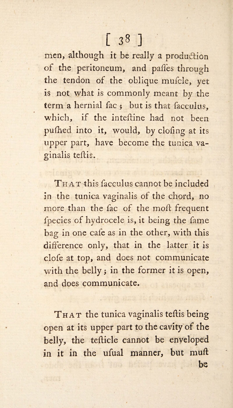 [ 3 8 ] men, although it be really a production of the peritoneum, and pafies through the tendon of the oblique mufcle, yet is not what is commonly meant by the term a hernial fac j but is that face ulus, which, if the inteftine had not been pufhed into it, would, by clofing at its upper part, have become the tunica va¬ ginalis teftis. That this facculus cannot be included in the tunica vaginalis of the chord, no more than the fac of the moft frequent fpecies of hydrocele is, it being the fame bag in one cafe as in the other, with this difference only, that in the latter it is clofe at top, and does not communicate with the belly in the former it is open, and does communicate. That the tunica vaginalis teftis being open at its upper part to the cavity of the belly, the tefticle cannot be enveloped in it in the ufual manner, but mull be