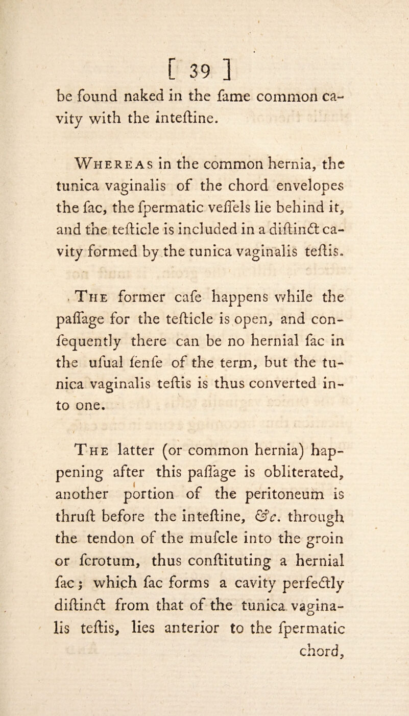 be found naked in the fame common ca¬ vity with the inteftine. Whereas in the common hernia, the tunica vaginalis of the chord envelooes O jl the fac, the fpermatic vefiels lie behind it, and the tefticle is included in a diftindt ca¬ vity formed by the tunica vaginalis teftis. . The former cafe happens while the paffage for the tefticle is open, and con- fequently there can be no hernial fac in the ufual lenfe of the term, but the tu¬ nica vaginalis teftis is thus converted in¬ to one. The latter (or common hernia) hap¬ pening after this pafi'age is obliterated, another portion of the peritoneum is thruft before the inteftine, &c. through the tendon of the mufcle into the groin or fcrotum, thus conftituting a hernial fac; which fac forms a cavity perfectly diftindt from that of the tunica vagina¬ lis teftis, lies anterior to the fpermatic chord,