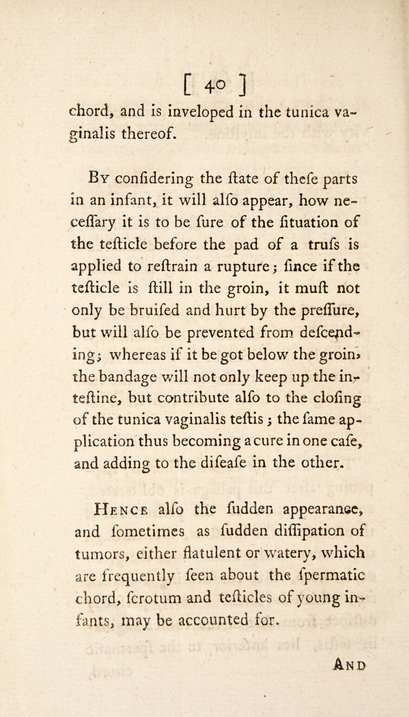 chord, and is inveloped in the tunica va¬ ginalis thereof. . / By conlidering the date of thefe parts in an infant, it will alfo appear, how ne- ceflary it is to be fure of the fituation of the tedicle before the pad of a trufs is applied to redrain a rupture; flnce if the teflicle is dill in the groin, it mud not only be bruifed and hurt by the predure, but will alfo be prevented from defend¬ ing; whereas if it be got below the groin> the bandage will not only keep up the in?* tedine, but contribute alfo to the doling of the tunica vaginalis tedis; the fame ap¬ plication thus becoming acure in one cafe, and adding to the difeafe in the other. Hence alfo the hidden appearance, and fometimes as fudden diflipaticn of tumors, either flatulent or watery, which are frequently feen about the fpermatic chord, ferotum and teflicles of young in¬ fants, may be accounted for,. -\ f r &amp;ND