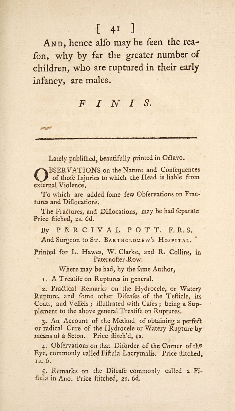 And, hence alfo may be feen the rea¬ son, why by far the greater number of children, who arc ruptured in their early infancy, are males. F INIS. Lately publiihed, beautifully printed in O£lavo. OBSERVATIONS on the Nature and Confluences of thofe Injuries to which the Head is liable from external Violence, To which are added fome few Obfervations on Frac¬ tures and Diilocations. The Fra&ures, and Diilocations, may be had feparate Price hiched, 2s. 6d. By PERCIVAL POTT. F. R. S. And Surgeon to St, Bartholomew’s Hospital. Printed for L. Hawes, W. Clarke, and R. Collins, in Patera oiler-Row. Where may be had, by the fame Author, 1. A Treatife on Ruptures in general. 2. Pra&ica! Remarks on the Hydrocele, or Watery Rupture, and fome other Difeafes of the Teilicle, its Coats, and Veifels; illuhrated with Cafes; being a Sup* plement to the above general Treatife on Ruptures. 3. An Account of the Method of obtaining a perfect or radical Cure of the Hydrocele or Watery Rupture by means of a Seton. Price hitch’d, is. 4. Obfervations on that Diforder of the Corner of the Eye, commonly called Fiftula Lacrymalis. Price hitched, is. 6. 5. Remarks on the Difeafe commonly called a Fi- hula in Ano. Price hitched, 2s, 6d.