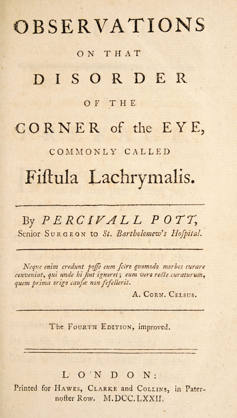 ) O N T H A T DISORDER OF THE CORNER of the EYE, COMMONLY CALLED Fiftula Lachrymalis. By P E RCIFA L L POTT, Senior Surgeon to Si. BarthGlomew's HofpitaL Neqne enlm credunt pojje eum fcirt quomoda morhos curare conveniat^ qui unde hi fint ignorei; eu?ti vero refte curaiurum.^ quern prirna origo caufee non fefellerit. A. Corn, Celsus. \ __ The FouJiTH Edition, Improt'cd. L O N D O N ; Printed for Hawes, Clarke and Collins, in Pater- nofter Row. M.DCC.LXXII,