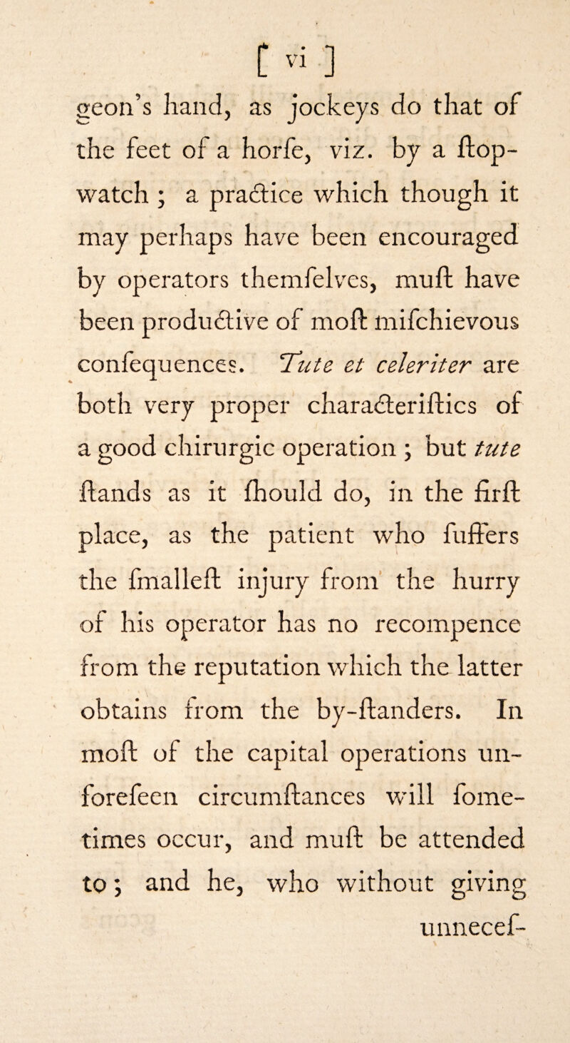 geon’s hand, as jockeys do that of the feet of a horfe, viz. by a fl:dp~ watch ; a practice which though it may perhaps have been encouraged by operators themfelves, mufi: have been productive of moft mifchievous confequences. Tute et celeriter are both very proper charaCteriftics of a good chirurgic operation ; but tute hands as it jfhould do, in the firft place, as the patient who fufters the fmallefh injury from' the hurry of his operator has no recompence from the reputation which the latter obtains from the by-ftanders. In moft of the capital operations un- forefeen circumftances will fome- times occur, and muft be attended to; and he, who without giving unnecef-