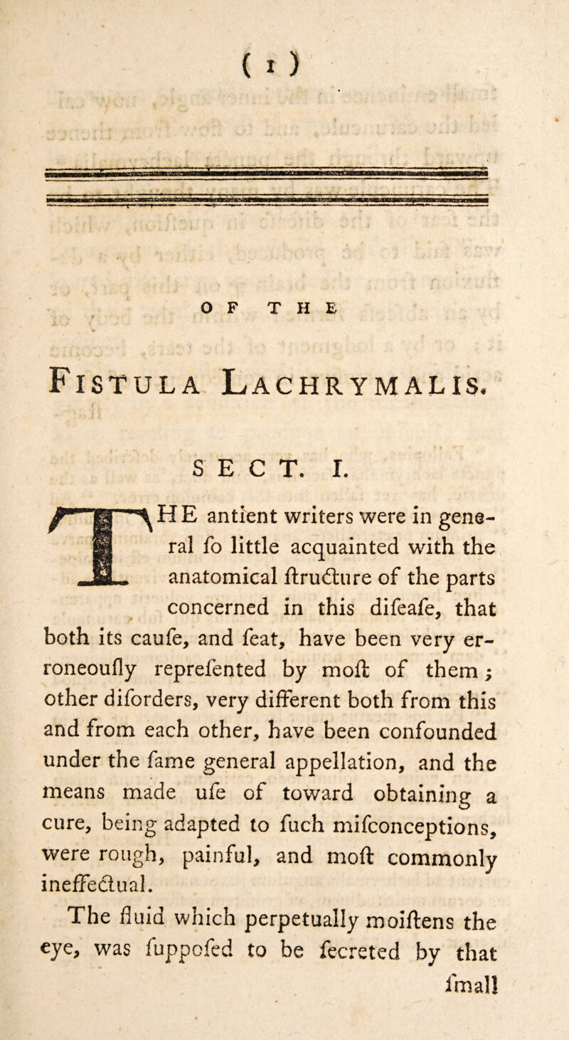 '—'r O F T H E Fistula Lachrymalis, SECT. I. The antient writers were in gene¬ ral fo little acquainted with the anatomical ftrudlure of the parts concerned in this difeafe, that both its caufe, and feat, have been very er- roneoufly repreiented by moil of them; other diforders, very different both from this and from each other, have been confounded under the fame general appellation, and the means made ufe of toward obtaining a cure, being adapted to fuch mifconceptions, were rough, painful, and moft commonly ineffeclual. The fluid which perpetually moiflens the eye, was fuppofed to be fecreted by that fmall