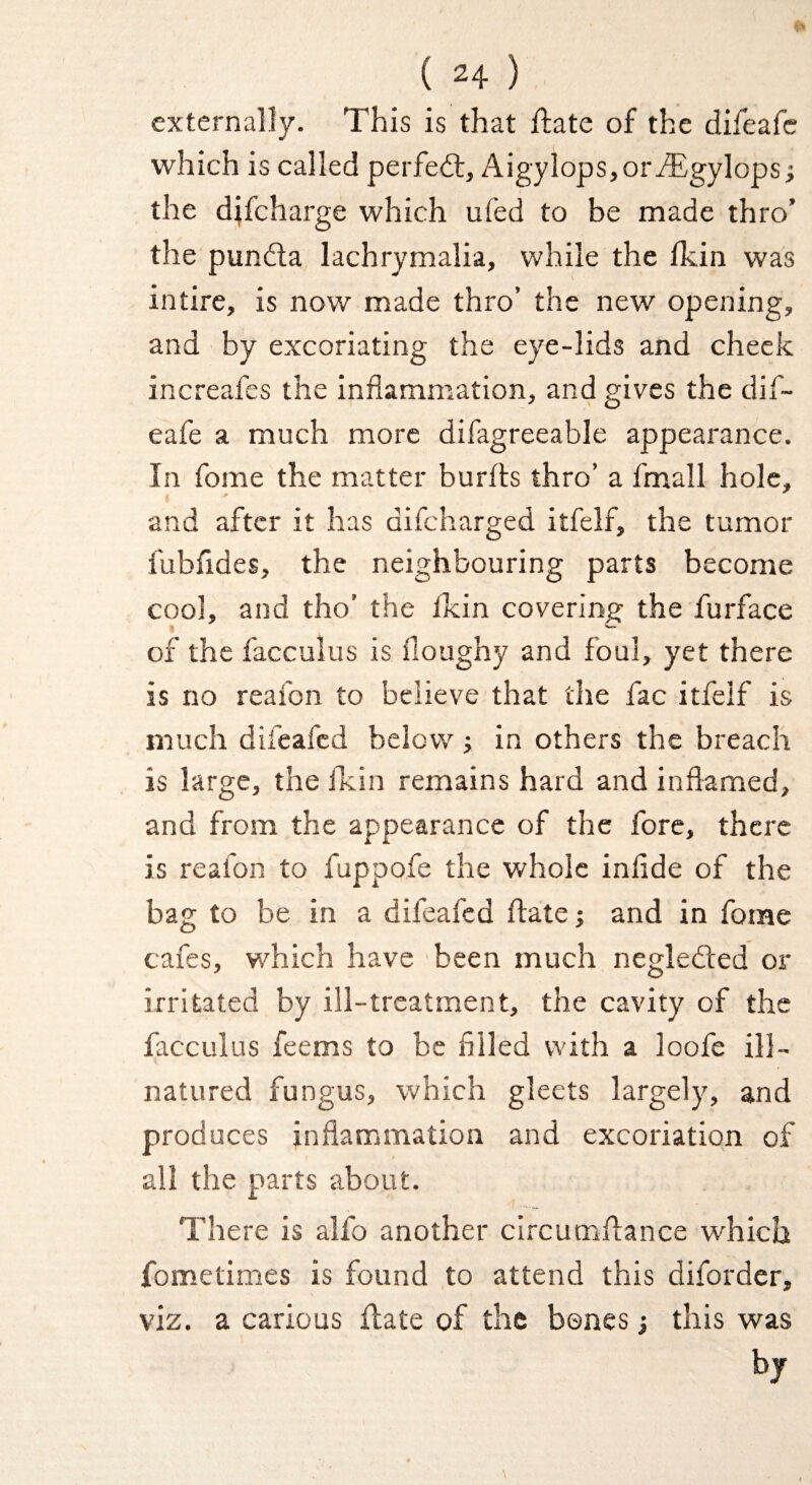 externally. This is that flate of the difeafc which is called perfedt, AigylopSjOriEgylops; the djfcharge which ufed to be made thro’ the pundla lachrymalia, while the Ikin was intire, is now made thro’ the new opening, and by excoriating the eye-lids and cheek increafes the inflammation, and gives the dif- eafe a much more difagreeable appearanfce. In fome the matter burfls thro’ a fmall hole, and after it has difcharged itfelf, the tumor fubfides, the neighbouring parts become cool, and tho’ the fkin covering the furface of the facculus is floughy and foul, yet there is no reafon to believe that the fac itfelf is much difeafcd below; in others the breach is large, the flcin remains hard and inflamed, and from the appearance of the fore, there is reafon to fuppofe the whole inflde of the bag to be in a difeafcd flate j and in fome cafes, which have been much negledted or irritated by ill-treatment, the cavity of the facculus feems to be filled with a loofe ill- natured fungus, which gleets largely, and produces inflammation and excoriation of all the parts about. There is alfo another circumflance which fometimes is found to attend this diforder, viz. a carious flate of the bones j this was by