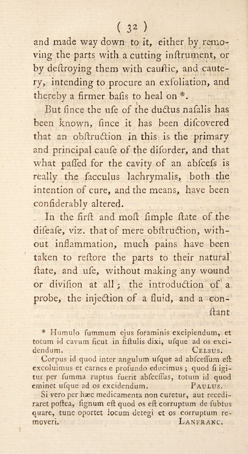 and made way down to it, either by remo¬ ving the parts with a cutting inflrument, or by deftroying them with cauilic, and caute¬ ry,- intending to procure an exfoliation, and thereby a firmer bafis to heal on But fince the ufe of the dudius nafalis has been known, fince it has been difcovered that an obftruftion in this is the primary and principal caufe of the diforder, and that what pafied for the cavity of an abfcefs is really the facculus lachrymalis, both the intention of cure, and the means, have been confiderablv altered. In the firfl and mod fimple date of the difeafe, viz. that of mere obdruilion, with¬ out inflammation, much pains have been taken to redore the parts to their natural date, and ufe, v/ithout making any wound or divifion at all; the introdiudion of a probe, the injedion of a fluid, and a con- dant * Humulo fummum ejus foraminis excipiendum, et toturii id cavum ficut in fiftulis dixi, ufque ad os exci- dendiim. Celsus. Corpus id quod inter angulum ufque ad abfceffum eft excoluimus et carnes e profundo educimus ; quod fi igi- tur per fumma ruptus fuerit abfceffus, totum id quod erninet ufque ad os excidendum. Faulus. Si vero per hsec medicamenta non curetur, aut recedi- raret poftea, lignum eft quod os eft corruptum de fubtus quare, tunc oportet iocum detegi et os corruptum re- moverio Lanfranc.