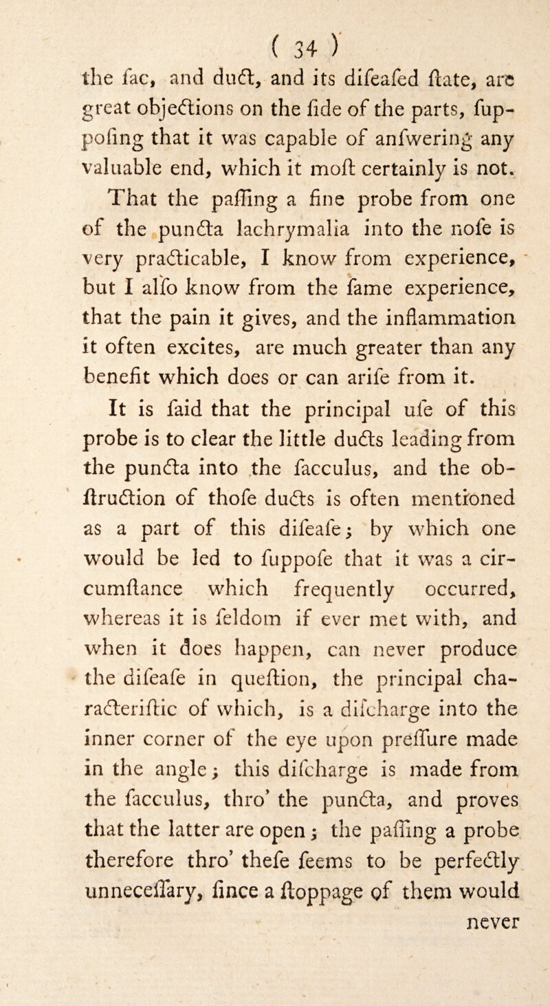 the fac, and ducft, and its difeafed flate, arc great objedlions on the fide of the parts, fup- pofing that it was capable of anfwering any valuable end, which it moll; certainly is not. That the palling a line probe from one of the pundla lachrymalia into the nofe is very prafticable, I know from experience, but I alfo know from the fame experience, that the pain it gives, and the inflammation it often excites, are much greater than any benefit which does or can arife from it. It is faid that the principal ufe of this probe is to clear the little dudls leading from the puncfla into .the facculus, and the ob- ftrudtion of thofe duits is often mentioned as a part of this difeafej by which one would be led to fuppofe that it was a cir- cumflance which frequently occurred, whereas it is feldom if ever met with, and when it does happen, can never produce the difeafe in queflion, the principal cha- racfteriflic of which, is a difcharge into the inner corner of the eye upon prefTure made in the angle; this difcharge is made from the facculus, thro’ the pundla, and proves that the latter are open i the paffing a probe therefore thro’ thefe feems to be perfedlly unnecelTary, fince a floppage of them would never