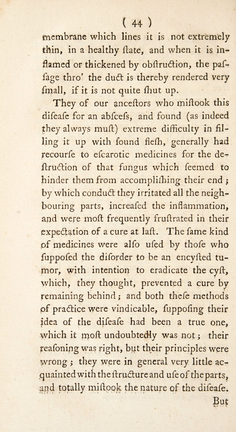 membrane which lines it is not extremely thin, in a healthy Hate, and when it is in^ / flamed or thickened by obflrudion, the paf- fage thro’ the du(fl is thereby rendered very frnall, if it is not quite fhut up. They of our anceflors who miflook this difeafc for an abfcefs, arid found (as indeed they always mufl) extreme difficulty in fil¬ ling it up with found fiefh, generally had rccourfe to efcarotic medicines for the de-? fl;ru(ftion of that fungus which feemed to hinder them from accomplilhing their end j by which condudf they irritated all the neigh¬ bouring parts, increafed the inflammation, and were mofl: frequently fruflrated in their expedlation of a cure at laft. The fame kind of medicines were alfo ufed by thofe who fuppofed the diforder to be an encyfied tu¬ mor, with intention to eradicate the cyfl, which, they thought, prevented a cure by remaining behind j and both thefe methods of pradlice were vindicable, fuppofing their idea of the difeafe had been a true one, which it iqoft undoubtedly was not their reafoning was right, but their principles were wrong ; they were in general very little acr quaintedwiththeftrudlureand ufeof theparts, and totally miflook the nature of the difeafe. But