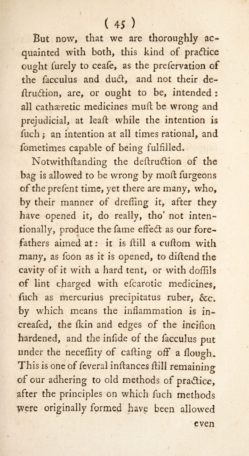 But now, that we are thoroughly ac* quainted with both, this kind of pradfice ought furely to ceafe, as the prefervation of the facculus and dudt, and not their de- ftrudtion, are, or ought to be, intended : all cathseretic medicines mull be wrong and prejudicial, at lead while the intention is fuch} an intention at all times rational, and fometimes capable of being fulfilled. Notwithftanding the deflrudlion of the bag is allowed to be wrong by mod furgeons of the prefent time, yet there are many, who, by their manner of drefling it, after they have opened it, do really, tho’ not inten¬ tionally, produce the fame effedl as our fore¬ fathers aimed at: it is dill a cudom with many, as foon as it is opened, to didend the cavity of it with a hard tent, or with doffils of lint charged with efcarotic medicines, fuch as mercurjus precipitatus ruber, &c. by w’hich means the inflammation is in- creafed, the flcin and edges of the incifioii hardened, and the infide of the facculus put under the neceflity of cading off a flough. This is one of feveral indances dill remaining of our adhering to old methods of pra«flice, after the principles on which fuch methods were originally formed have been allowed y > even