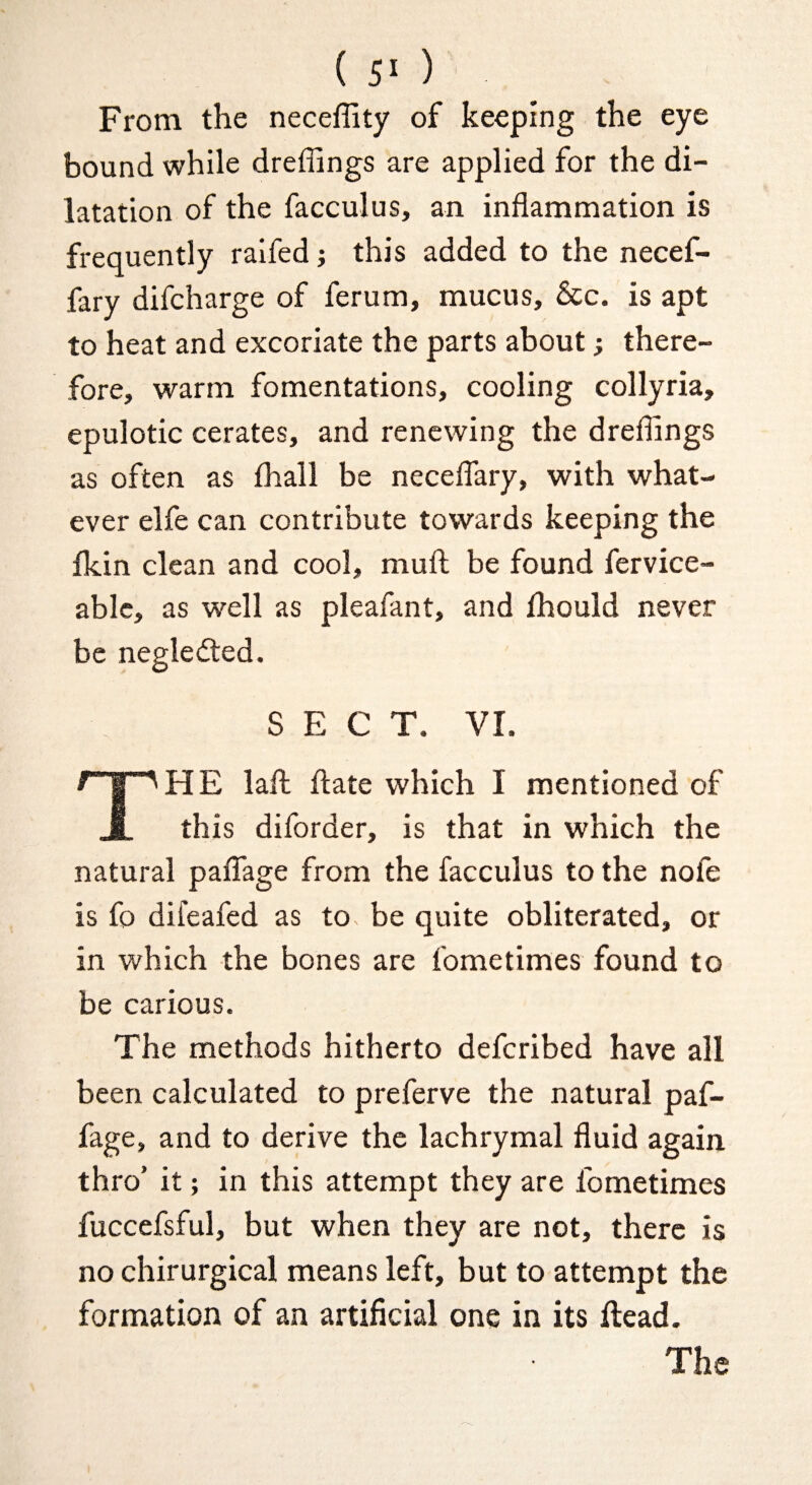 ( 5^ ) From the neceffity of keeping the eye bound while dreffings are applied for the di¬ latation of the facculus, an inflammation is frequently raifed j this added to the necef- fary difcharge of ferum, mucus, &c. is apt to heat and excoriate the parts about; there¬ fore, warm fomentations, cooling collyria, epulotic cerates, and renewing the dreflings as often as fhall be neceflary, with what¬ ever elfe can contribute towards keeping the fkin clean and cool, muft be found fervice- ablc, as well as pleafant, and fhould never be negledled. SECT. VI. IH E laft flate which I mentioned of JL this diforder, is that in which the natural paflage from the facculus to the nofe is fo difeafed as to be quite obliterated, or in which the bones are fometimes found to be carious. The methods hitherto deferibed have all been calculated to preferve the natural paf- fage, and to derive the lachrymal fluid again thro’ it; in this attempt they are fometimes fuccefsful, but when they are not, there is no chirurgical means left, but to attempt the formation of an artificial one in its ftead. The