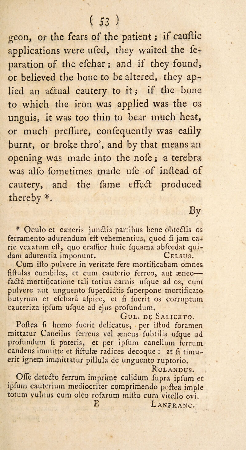 « geon, or the fears of the patient; if cauflic applications were ufed, they waited, the re¬ paration of the efchar j and if they found, or believed the bone to be altered, they ap- lied an adual cautery to it; if the bone to which the iron was applied was the os unguis, it was too thin to bear much heat, or much preffure, confequently was cafily burnt, or broke thro’, and by that means an opening was made into the nofe j a terebra was alfo fometimes made ufe of inftead of cautery, and the fame elfed: produced thereby By * Oculo et Gaeteris jun61:is partibus bene abte£Hs os feframento adurendum eft vehementius, quod fi jam ca- rie vexatum eft, quo craflior huic fquama abfeedat qui- dam adurentia imponunt. Celsus. Cum ifto pulvere in yeritate fere mortificabam omnes fiftulas curabiles, et cum cauterio ferreo, aut aeneo— fadla mortificatione tali totius carnis ufque ad os, cum pulvere aut unguento fuperdiflis fuperpone mortificato butyrum et efehara afpice, et fi fuerit os corrupturn cauteriza ipfum ufque ad ejus profundum, Gul. de Saliceto. Poftea fi homo fuerit delicatus, per iftud foramen mittatur Caneilus ferreus vel seneus fubtilis ufque ad profundum fi poteris, et per ipfum canellum ferrum candens immitte et fiftulae radices decoque : at fi timu- jerit ignem immittatur pillula de unguento ruptorio. Roeandus. Offe detefto ferrum imprime calidum fupra ipfum et ipfum cauterium mediocriter comprimendo poftea imple totum vulnus cum oleo rofarum mifto cum vitello ovi. E Lanfranc.