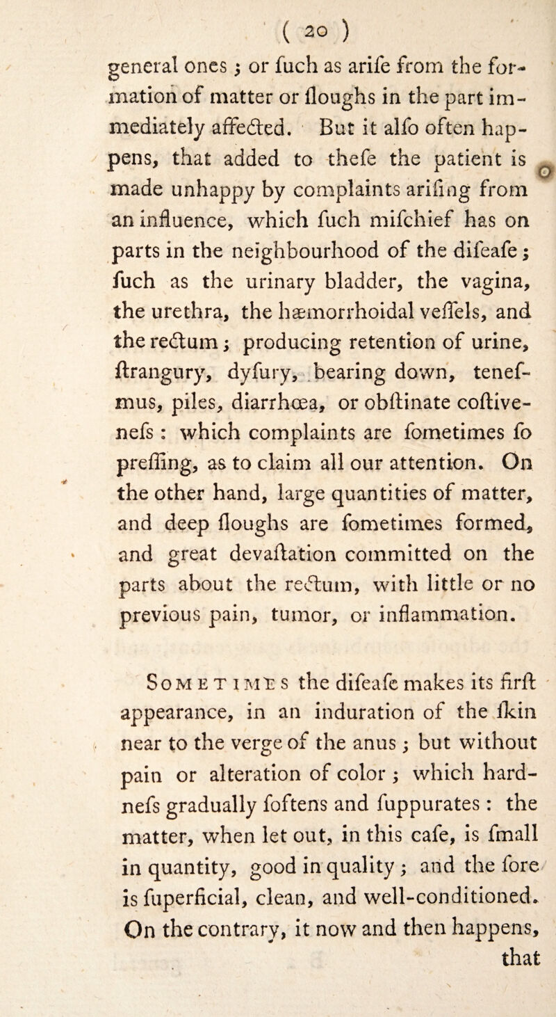 general ones j or fuch as arife from the for¬ mation of matter or Houghs in the part im¬ mediately affedled. But it alfo often hap¬ pens, that added to thefe the patient is made unhappy by complaints arifing from an influence, which fuch mifehief has on parts in the neighbourhood of the difeafe j fuch as the urinary bladder, the vagina, the urethra, the hemorrhoidal veflels, and the redlum; producing retention of urine, ftrangury, dyfury, .bearing down, tenef- mus, piles, diarrhoea, or obftinate coftive- nefs : which complaints are fometimes fo prefling, as to claim all our attention. On the other hand, large quantities of matter, and deep Houghs are fometimes formed, and great devaflation committed on the parts about the resftum, with little or no previous pain, tumor, or inflammation. So M E T I M'S s the difeafe makes its fl.rH; - appearance, in an induration of the llcin near to the verge of the anus; but without pain or alteration of color j which hard- nefs gradually foftens and fuppurates: the matter, when let out, in this cafe, is fmall in quantity, good in quality; and the fore is fuperficial, clean, and well-conditioned. On the contrary, it now and then happens, that