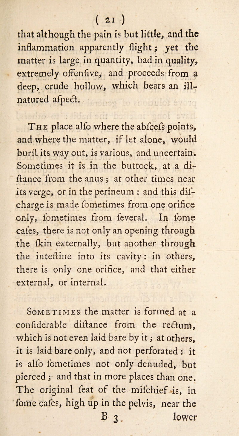 that although the pain is but little, and the inflammation apparently flight; yet the matter is large in quantity, bad in quality, extremely offenflvey and proceeds from a ' X j - deep, crude hollow, which bears an ill- natured afpedl. The place alfo where the abfcefs points, and where the matter, if let alone, would burfl: its way out, is various, and uncertain. Sometimes it is in the buttock, at a di- ftance from the anus; at other times near its verge, or in the perineum : and this dif- charge is made fometimes from one orifice only, fometimes from feveral. In fome cafes, there is not only an opening through the Ikin externally, but another through the inteftine into its cavity: in others, there is only one orifice, and that either external, or internal. Sometimes the matter is formed at a confiderable diftance frorri the redlum, which is not even laid bare by it j at others, it is laid bare only, and not perforated; it is alfo fometimes not only denuded, but pierced j and that in more places than one. The original feat of the mifehief-is, in fome cafes, high up in the pelvis, near the B 3. lower