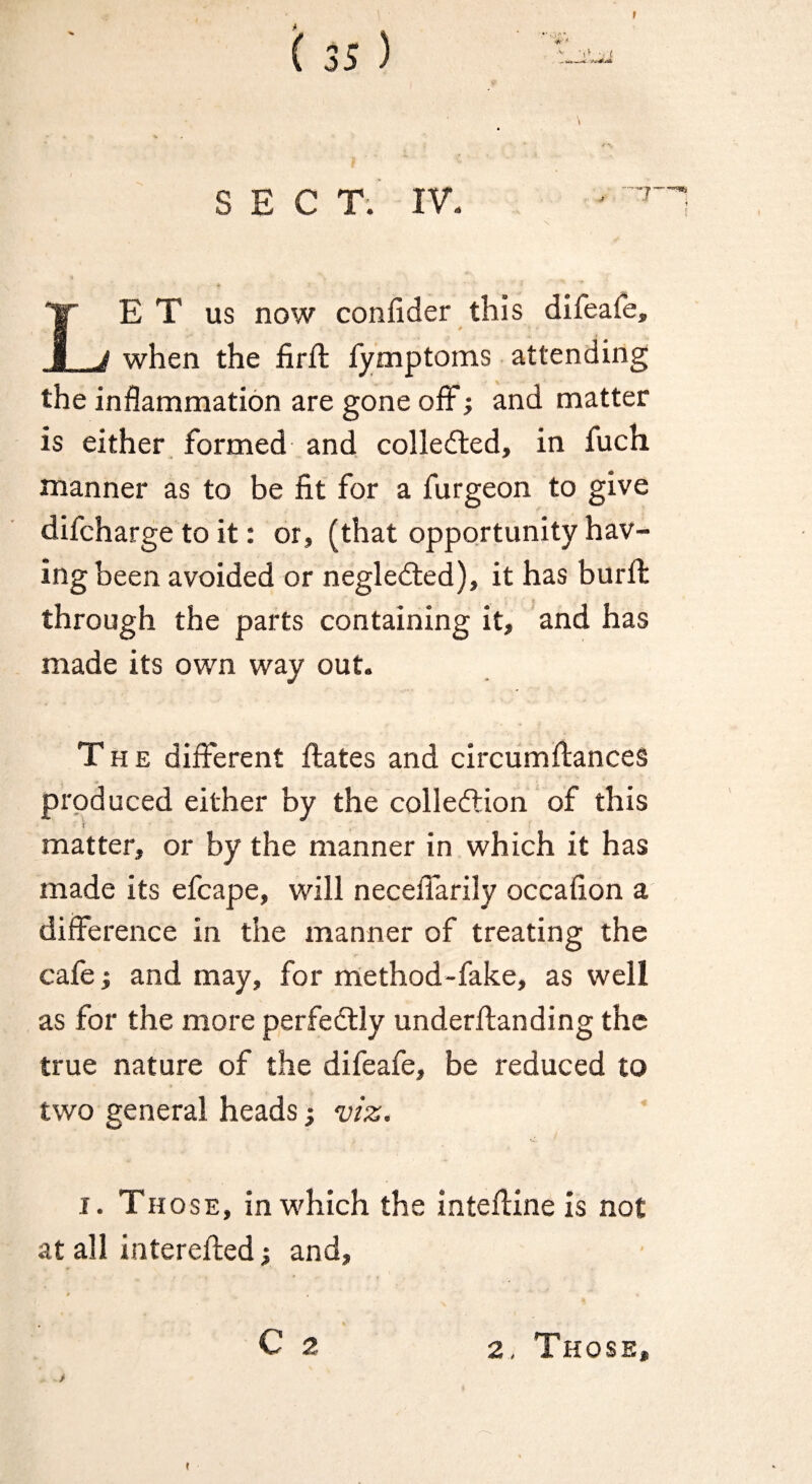 t ( 35 ) S E C T. IV. 'r LE T us now confider this difeafe, when the firft fy'mptoms attending the inflammation are gone off; and matter is either , formed and colledted, in fuch manner as to be fit for a furgeon to give difcharge to it: or, (that opportunity hav¬ ing been avoided or negledted), it has burfl: through the parts containing it, and has made its own way out. The diiferent ftates and circiimftanceS produced either by the colledtion of this t matter, or by the manner in which it has made its efcape, will necefl'arily occafion a difference in the manner of treating the cafe i and may, for method-fake, as well as for the more perfedlly underftanding the true nature of the difeafe, be reduced to two general heads; viz. I. Those, in which the intefline is not at all interefted; and, C 2 t 2, Those,