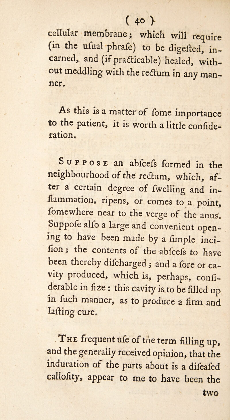 (4® y cellular membrane; which will require (in the ufual phrafe) to be digefted, in- earned, and (if pradticable) healed, with¬ out meddling with the redlum in any man¬ ner. As this is a matter of fome importance to the patient, it is worth a little confide- ration. Suppose an abfeefs formed in the neighbourhood of the redlum, which, af¬ ter a certain degree of fwelling and in¬ flammation, ripens, or comes to a point, fomewhere near to the verge of the anus. Suppofe alfo a large and convenient open¬ ing to have been made by a Ample inci- flon ; the contents of the abfeefs to have been thereby difeharged; and a fore or ca- vlty produced, which is, perhaps, confi- derable in fi2e: this cavity is to be filled up in fuch manner, as to produce a firm and lafling cure. , Xhe frequent ule of the term filling up, and the generally received opinion, that the induration of the parts about is a difeafed callofity, appear to me to have been the two