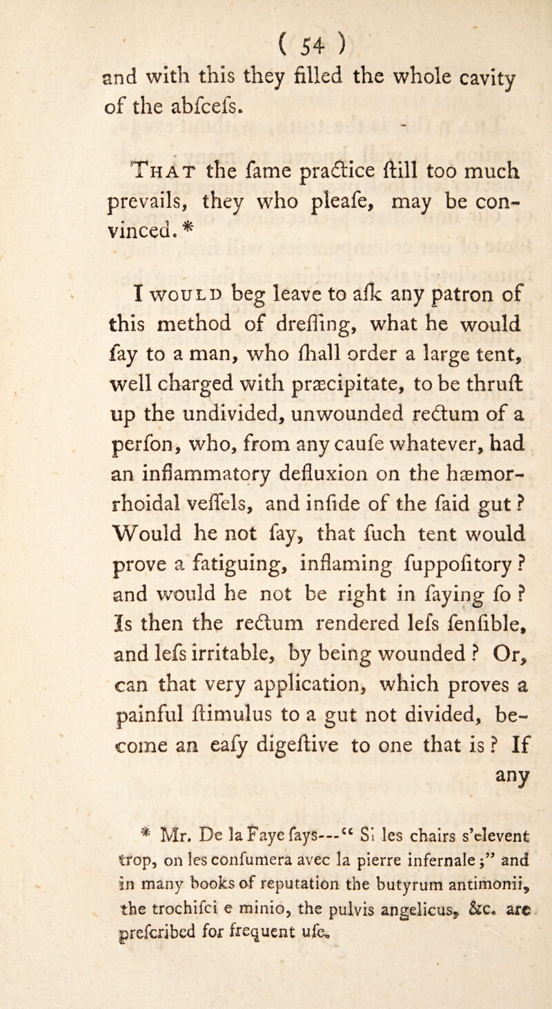 and with this they filled the whole cavity of the abfcefs. That the fame practice ftill too much prevails, they who pleafe, may be con¬ vinced. * I WOULD beg leave to afk any patron of this method of dreffing, what he would fay to a man, who fhall order a large tent, well charged with precipitate, to be thruft up the undivided, unwounded redlum of a perfon, who, from any caufe whatever, had an infiammatqry defluxion on the hemor¬ rhoidal veflels, and infide of the faid gut ? Would he not fay, that fuch tent would prove a fatiguing, inflaming fuppofitory ? and would he not be right in faying fo ? Is then the redlum rendered lefs fenfible, and lefs irritable, by being wounded ? Or, ' can that very application, which proves a painful llimulus to a gut not divided, be¬ come an eaiy digeflive to one that is ? If any * Mr. De la Faye fays—“ SI les chairs s’clevent trop, on les confuniera avec la pierre infernaleand in many books of reputation the butyrum antimonii, the trochifci e minio, the pulvis angelicas, &c. arc prefcribed for frequent ufe.