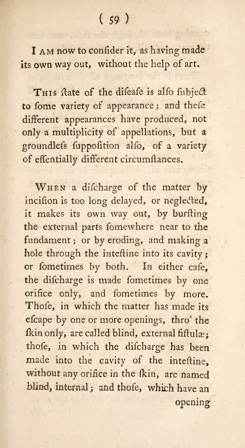 0 I AM now to confider it, as having made its own way out, without the help of art. This xlate of the difeafe is alfo fubjedt to fome variety of appearance ^ and thefe different appearances have produced, not ■ only a multiplicity of appellations, but a groundlefs fuppolition alfo, of a variety of elfentially different circurnftances. When a difcharge of the matter by incifion is too long delayed, or negledted, it makes its own way out, by burfting the external parts fomewhere near to the fundament •, or by eroding, and making a hole through the intefline into its cavity; or fometimes by both. In either cafe, the difcharge is made fometimes by one orifice only, and fometimes by more. THofe, in which the matter has made its efcape by one or more openings, thro’ the Ikinonly, are called blind, external fiftulasj thofe, in which the difcharge has been * made into the cavity of the intefline, without any orifice in the fkin, are named blind, internal; and thofe, which have an opening