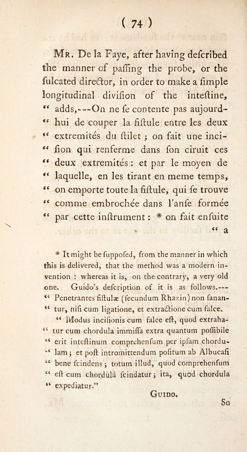 N Mr. De la Faye, after having defcribed the manner of paffing the probe, or the lulcated director, in order to make a limple longitudinal divilion of the intefline, ** adds,—On ne fe cootente pas aujourd- ** hui de couper la fiftule entre les deux “ extremites du ftilet j on fait une inci- “ fion qui renferme dans fon ciruit ces ** deux extremites : et par le moyen de “ laquelle, en les tirant en meme temps, “ on emporte toute la fiftule, qui fe trouve “ comme embrochee dans I’anfe formee par cette inftrument: * on fait enfuite ^ It might be fuppofed, from the manner in which this is delivered, that the method was a modern in¬ vention : whereas it is, on the contrary, a very old one. Guido’s defcription of it is as follows.— Penetrances fiftulae (fecundum Rhazin)non fanan- tur, nifi cum ligatione, et extraftione cum falce. Modus incifionis cum falce eft, quod extraha- tur cum chordula immiffa extra quantum poffibile erit inteftinum comprehenfum per ipfam chordu- lam; et poft intrornittendum pofitum ab Albucafi bene fcindens ; totum illud, quod comprehenfum eft cum chordula feindatur; ita, quod chordula expediatur.” Guido*