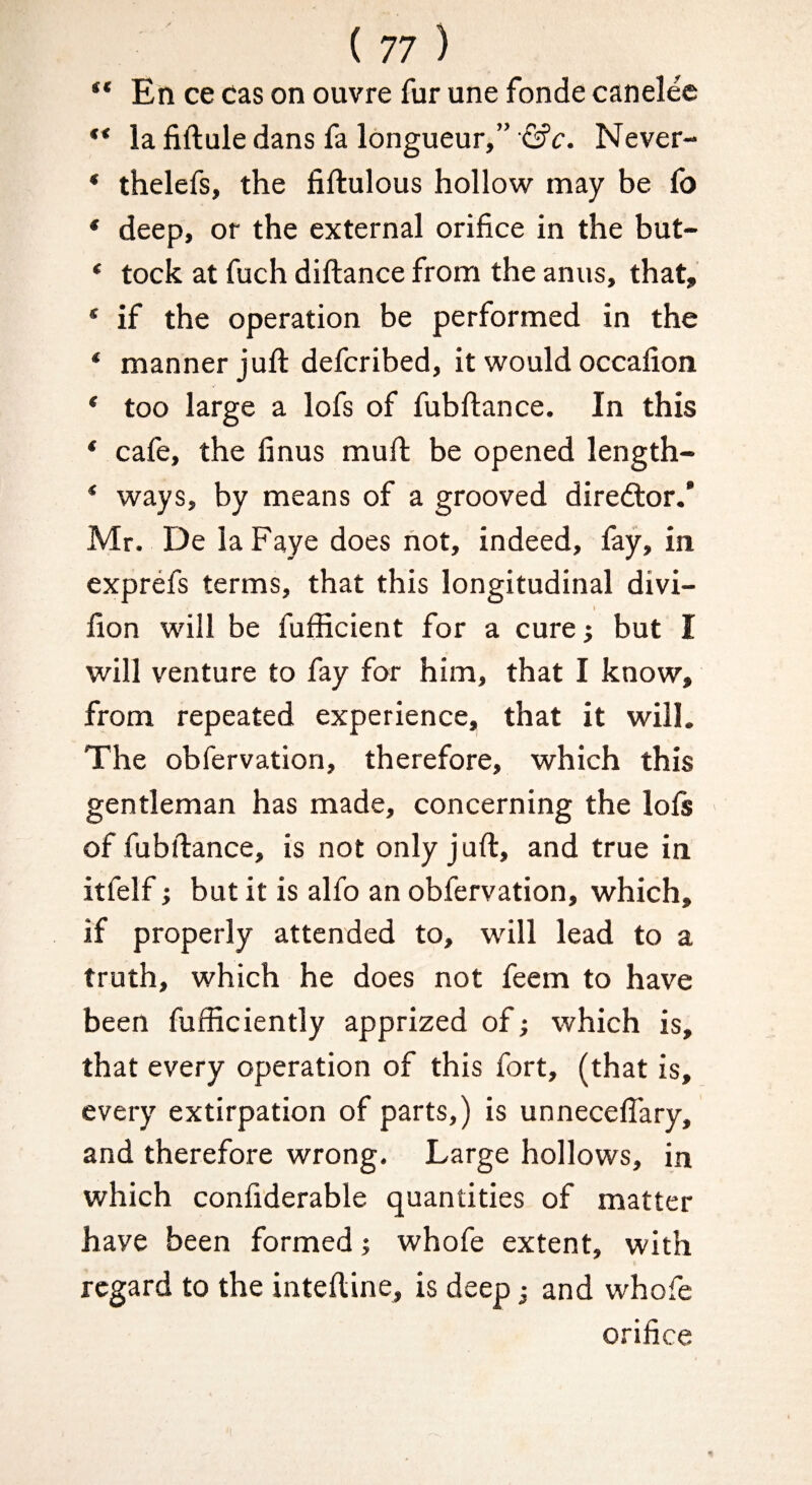 ** Eti ce cas on ouvre fur une fonde canelee ** la fiftule dans fa longueur,” ■©’c. Never- * thelefs, the fiftulous hollow may be fo * deep, or the external orifice in the but- * tock at fuch diftance from the anus, that, * if the operation be performed in the * manner juft defcribed, it would occafion * too large a lofs of fubftance. In this * cafe, the finus muft be opened length- * ways, by means of a grooved diredtor.' Mr. De la Faye does not, indeed, fay, in exprefs terms, that this longitudinal divi- I fion will be fufficient for a cure; but I will venture to fay for him, that I know, from repeated experience, that it will. The obfervation, therefore, which this gentleman has made, concerning the loft ■ of fubftance, is not only juft, and true in itfelf; but it is alfo an obfervation, which, if properly attended to, will lead to a truth, which he does not feem to have been fufficiently apprized of; which is, that every operation of this fort, (that is, every extirpation of parts,) is unneceftary, and therefore wrong. Large hollows, in which confiderable quantities of matter have been formed; whofe extent, with regard to the inteftine, is deep; and whofe orifice