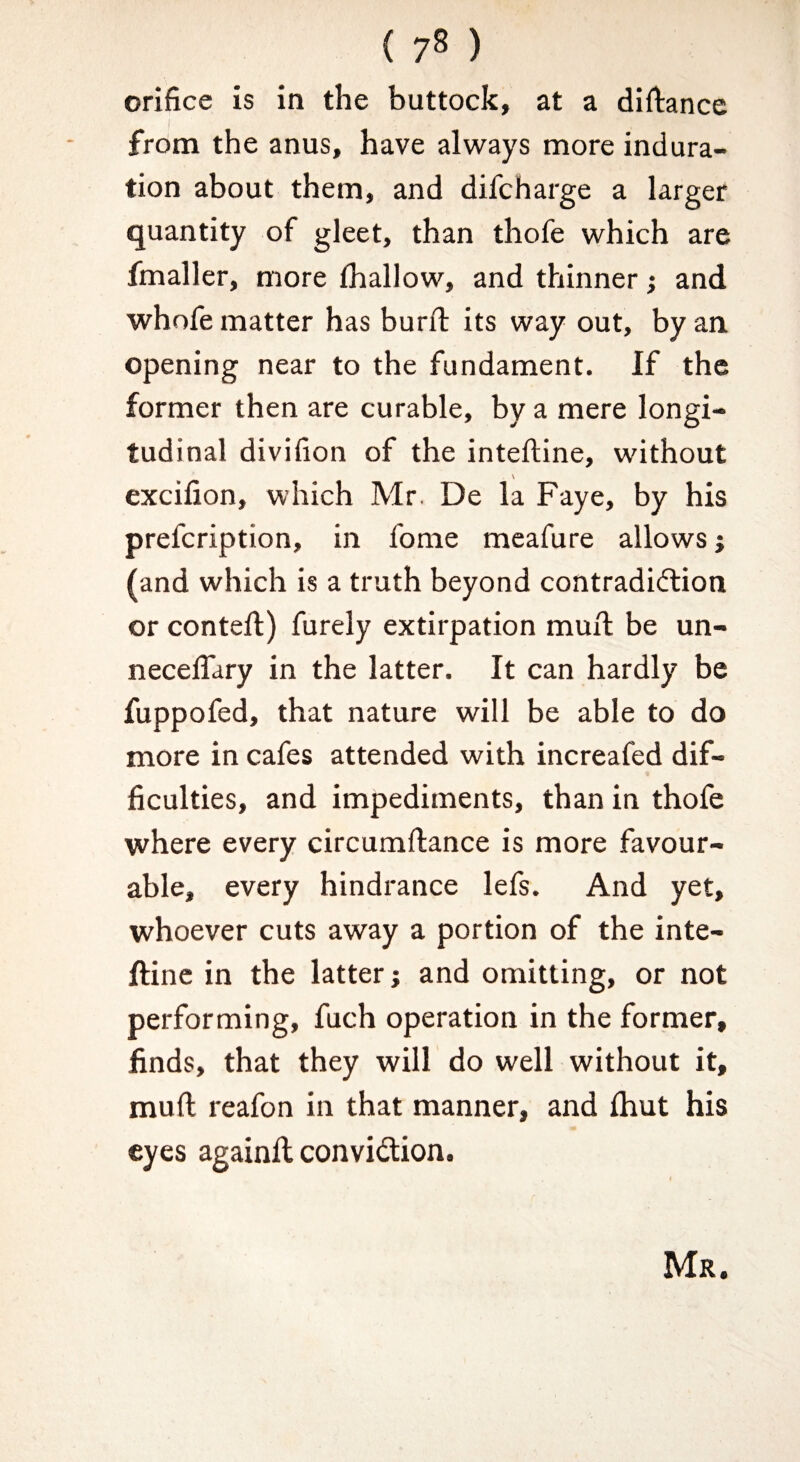 ( 7^ ) orifice is in the buttock, at a difiance from the anus, have always more indura¬ tion about them, and difcharge a larger quantity of gleet, than thofe which are fmaller, more lhallow, and thinner; and whofe matter has burft its way out, by an opening near to the fundament. If the former then are curable, by a mere longi¬ tudinal divifion of the inteftine, without excifion, which Mr. De la Faye, by his prefcription, in fome meafure allows j (and which is a truth beyond contradidlion or conteft) furely extirpation mufi be un- necelTary in the latter. It can hardly be fuppofed, that nature will be able to do more in cafes attended with increafed dif¬ ficulties, and impediments, than in thofe where every circumftance is more favour¬ able, every hindrance lefs. And yet, whoever cuts away a portion of the inte- ftinc in the latter; and omitting, or not performing, fuch operation in the former, finds, that they will do well without it, mufi reafon in that manner, and fliut his « eyes againfi convidlion. Mr.