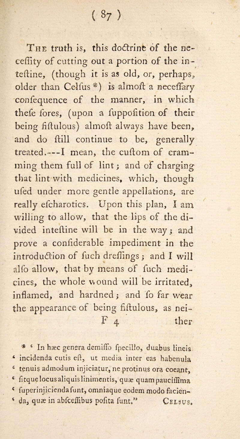 The truth is, this dodlrinfe of the ne- cefiity of cutting out a portion of the in- teftine, (though it is as old, or, perhaps^ older than Celfus is almoft a necelfary confequence of the manner, in which thefe fores, (upon a fuppofition of their being liftulous) almofl: alv/ays have been, and do flill continue to be, generally treated.—-I mean, the cuflom of cram¬ ming them full of lint; and of charging that lint with medicines, which, though ufed under more gentle appellations, are really efcharotics. Upon this plan, I am willing to allow, that the lips of the di¬ vided inteftine will be in the way $ and prove a conliderable impediment in the introdudfion of fuch dreffings j and I will alfo allow, that by means of fuch medi- cines, the whole wound will be irritated, inflamed, and hardned; and fo far wear the appearance of being fiftulous, as nei- F 4 ther * ‘ In haec genera demilTo fpecillo, duabus lineis ‘ incidenda cutis eft, ut media inter eas habenula ‘ tenuis admodum injiciatur, ne protinus ora coeant, ‘ fitquelocusaliquislinimcntis, quae quampaucillima * fuperinjiciendafunt, omniaque eodem modo faclen- ‘ da, quae in abfceiTibus pofita funt.” Ceisus,