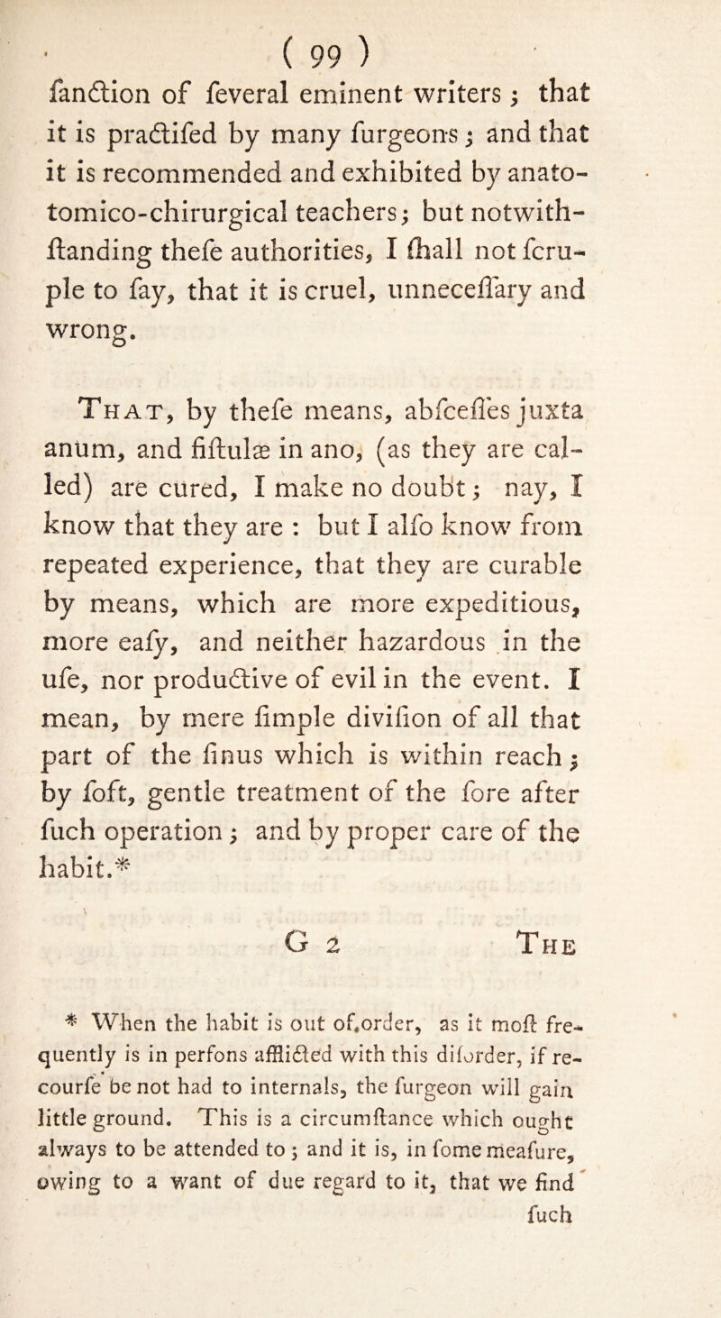 fanftion of feveral eminent writers; that it is pradlifed by many furgeons j and that it is recommended and exhibited by anato- tomico-chirurgical teachers j but notwith- flanding thefe authorities, I thall not fcru- ple to fay, that it is cruel, unneceffary and wrong. Th AT, by thefe means, abfceffes juxta anum, and fiftulas in ano, (as they are cal¬ led) are cured, I make no doubt; nay, I know that they are : but I alfo know from repeated experience, that they are curable by means, which are more expeditious, more eafy, and neither hazardous in the ufe, nor produdlive of evil in the event. I mean, by mere iimple divifion of all that part of the linus which is within reach j by foft, gentle treatment of the fore after fuch operation; and by proper care of the habit.* \ G 2 The * When the habit is out of.order, as it moft fre- quently is in perfons afflifled with this diforder, if re- > • courfe be not had to internals, the furgeon will gain little ground. This is a circumftance which ought always to be attended to ; and it is, in fome meafure, owing to a want of due regard to it, that we find^ fuch