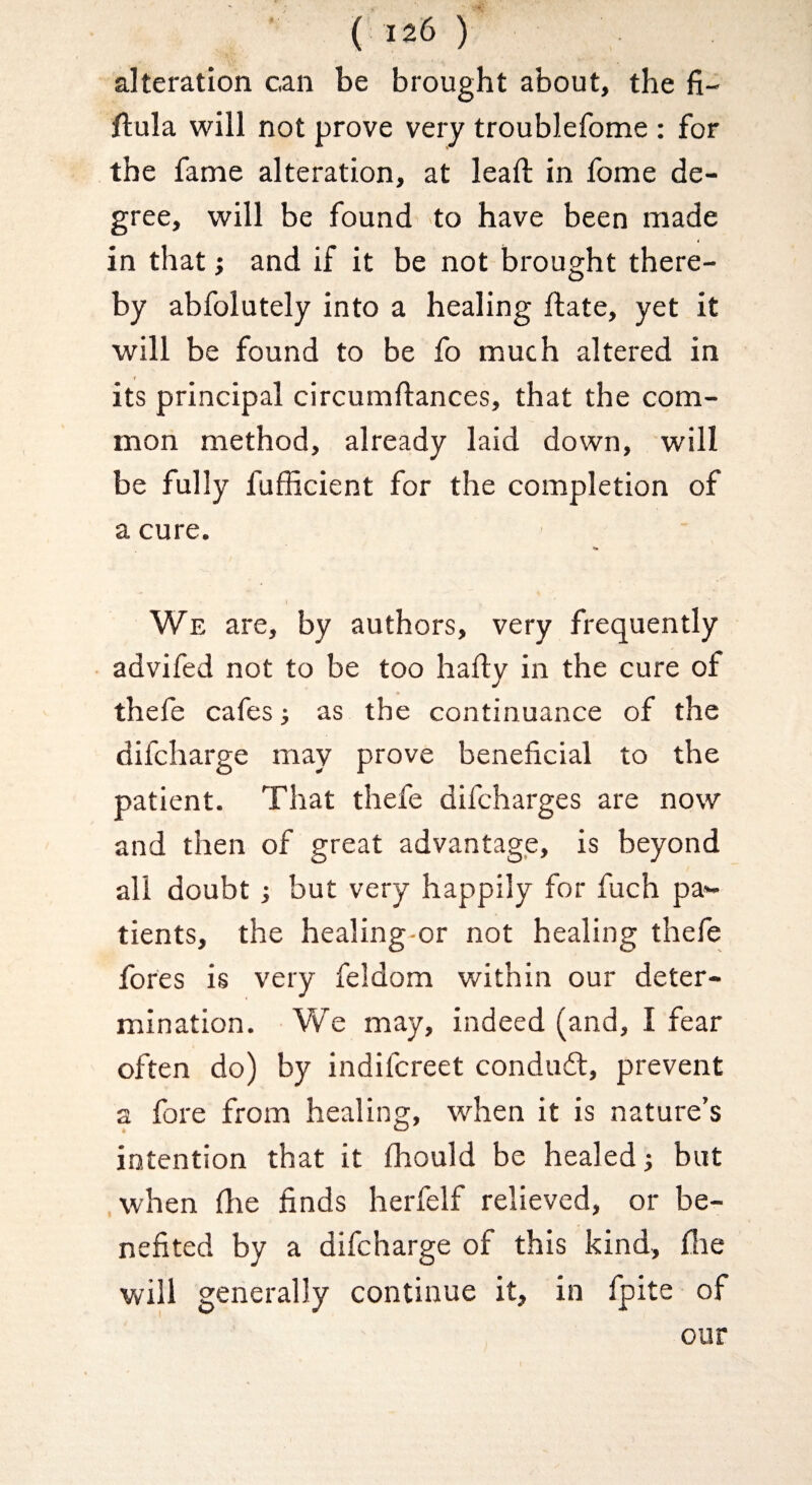 alteration can be brought about, the fi- ftula will not prove very troublefome : for the fame alteration, at leaft in fome de¬ gree, will be found to have been made in that} and if it be not brought there¬ by abfolutely into a healing ftate, yet it will be found to be fo much altered in its principal circumftances, that the com¬ mon method, already laid down, will be fully fufficient for the completion of a cure. We are, by authors, very frequently advifed not to be too hafly in the cure of thele cafes; as the continuance of the difcharge may prove beneficial to the patient. That thefe difcharges are now and then of great advantage, is beyond all doubt; but very happily for fuch pa*- tients, the healing-or not healing thefe fores is very feldom within our deter¬ mination. We may, indeed (and, I fear often do) by indifcreet condudt, prevent a fore from healing, when it is nature’s intention that it fhould be healed; but .when file finds herfelf relieved, or be¬ nefited by a difcharge of this kind, flie will generally continue it, in fpite of our