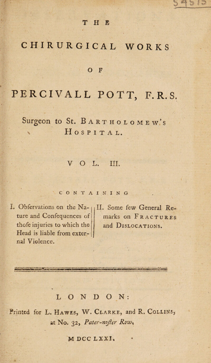 THE 5 CHIRURGICAL WORKS O F PERCIVALL POTT, F. R. S. » Surgeon to St. Bartholomew’s n Hospital. VOL. III. CONTAINING I. Obfervations on the Na¬ ture and Confequences of thofe injuries to which the Head is liable from exter¬ nal Violence. II. Some few General Re¬ marks on Fractures and Dislocations. LONDON: Printed for L. Hawes, W. Clarke, and R. Collins, at No. 32, Pater-nofter Rowx MDCCLXXI.